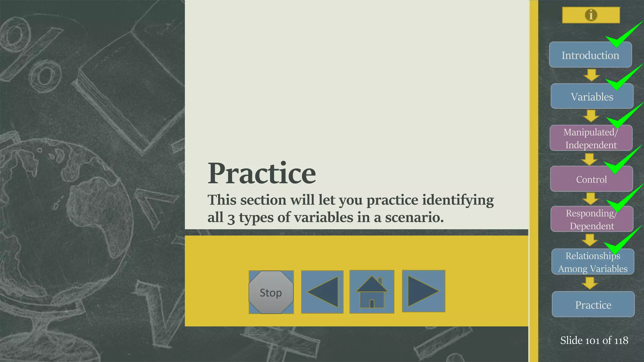 Introduction
Variables
Manipulated/
Independent
Control
Responding/
Dependent
Relationships
Among Variables
Practice
Slide 101 of 118
Stop
Practice
This section will let you practice identifying
all 3 types of variables in a scenario.
 