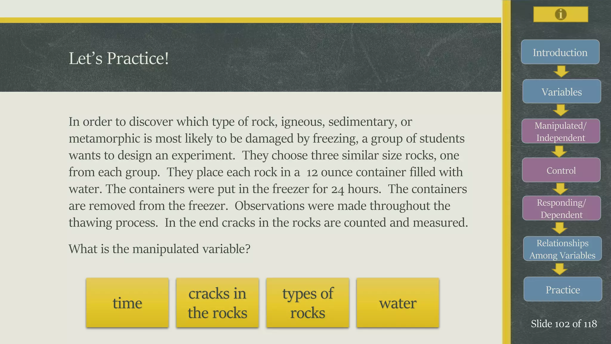 Introduction
Variables
Manipulated/
Independent
Control
Responding/
Dependent
Relationships
Among Variables
Practice
Slide 102 of 118
In order to discover which type of rock, igneous, sedimentary, or
metamorphic is most likely to be damaged by freezing, a group of students
wants to design an experiment. They choose three similar size rocks, one
from each group. They place each rock in a 12 ounce container filled with
water. The containers were put in the freezer for 24 hours. The containers
are removed from the freezer. Observations were made throughout the
thawing process. In the end cracks in the rocks are counted and measured.
What is the manipulated variable?
Let’s Practice!
time
cracks in
the rocks
types of
rocks
water
 