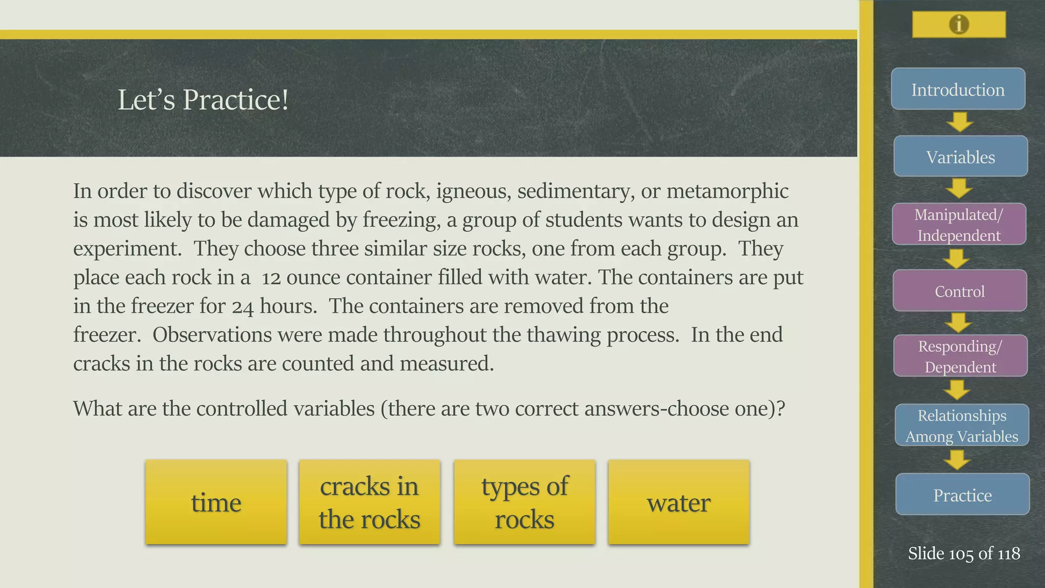 Introduction
Variables
Manipulated/
Independent
Control
Responding/
Dependent
Relationships
Among Variables
Practice
Slide 105 of 118
In order to discover which type of rock, igneous, sedimentary, or metamorphic
is most likely to be damaged by freezing, a group of students wants to design an
experiment. They choose three similar size rocks, one from each group. They
place each rock in a 12 ounce container filled with water. The containers are put
in the freezer for 24 hours. The containers are removed from the
freezer. Observations were made throughout the thawing process. In the end
cracks in the rocks are counted and measured.
What are the controlled variables (there are two correct answers-choose one)?
Let’s Practice!
time
cracks in
the rocks
types of
rocks
water
 