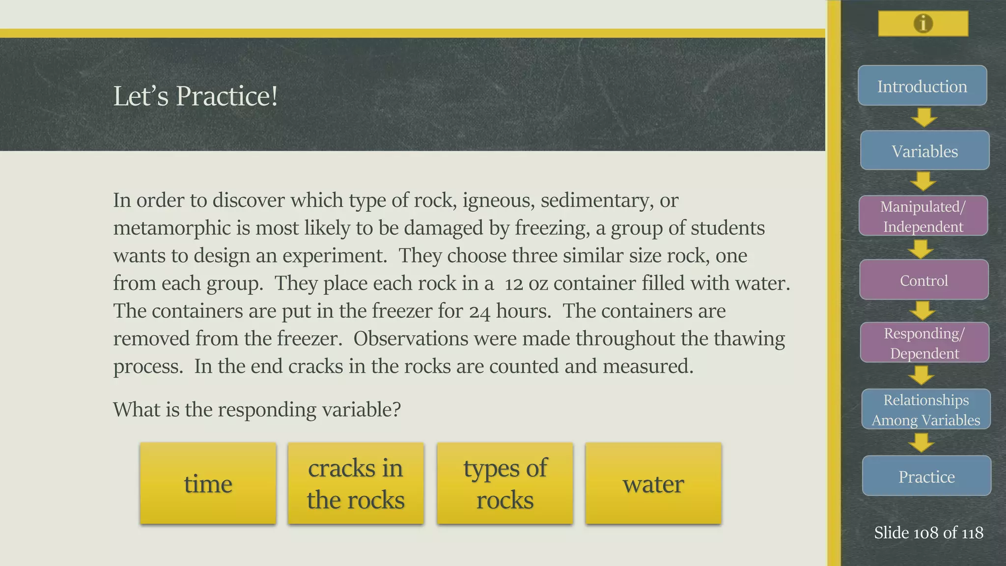 Introduction
Variables
Manipulated/
Independent
Control
Responding/
Dependent
Relationships
Among Variables
Practice
Slide 108 of 118
In order to discover which type of rock, igneous, sedimentary, or
metamorphic is most likely to be damaged by freezing, a group of students
wants to design an experiment. They choose three similar size rock, one
from each group. They place each rock in a 12 oz container filled with water.
The containers are put in the freezer for 24 hours. The containers are
removed from the freezer. Observations were made throughout the thawing
process. In the end cracks in the rocks are counted and measured.
What is the responding variable?
Let’s Practice!
time
cracks in
the rocks
types of
rocks
water
 