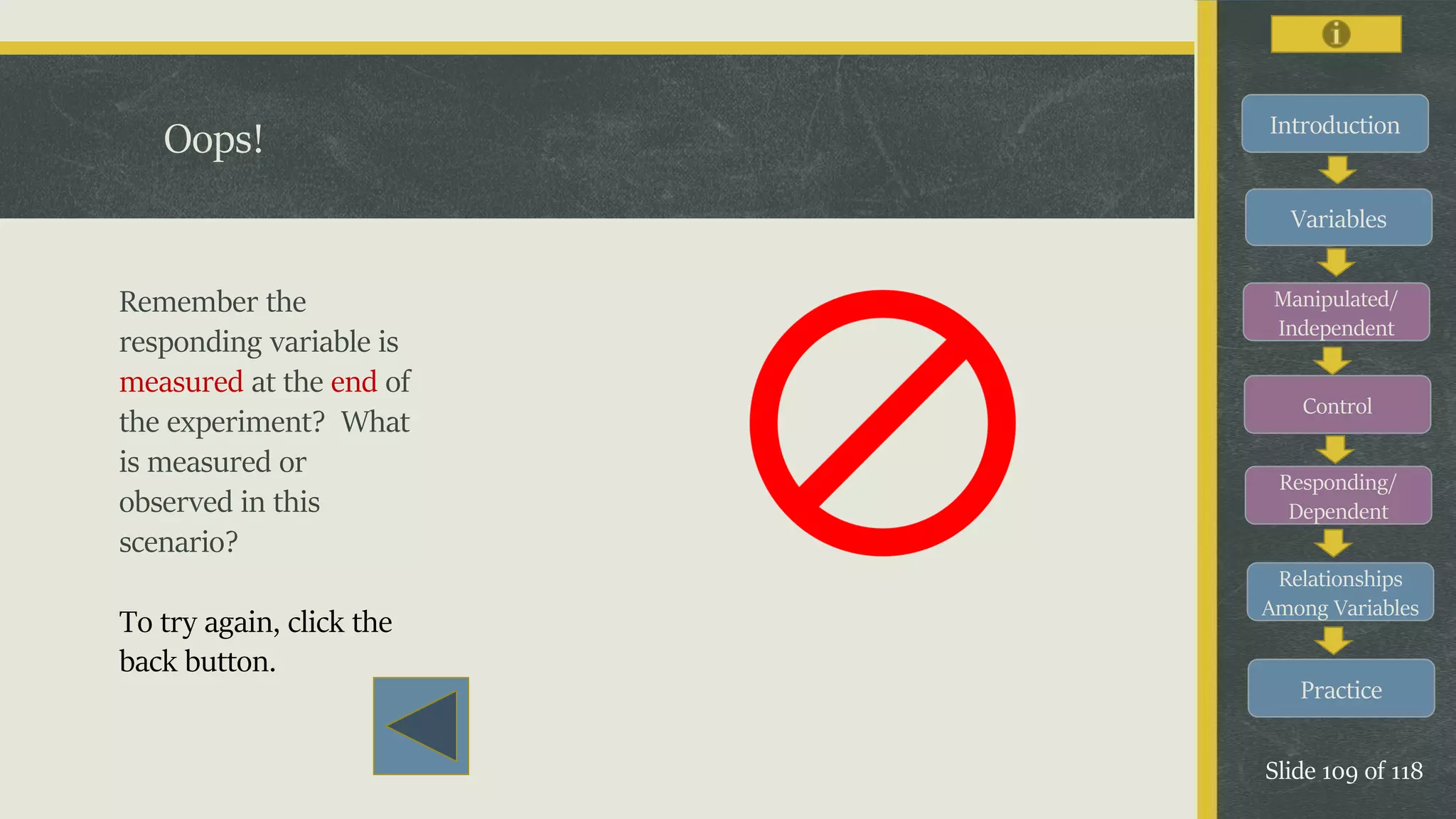 Introduction
Variables
Manipulated/
Independent
Control
Responding/
Dependent
Relationships
Among Variables
Practice
Slide 109 of 118
Oops!
Remember the
responding variable is
measured at the end of
the experiment? What
is measured or
observed in this
scenario?
To try again, click the
back button.
 