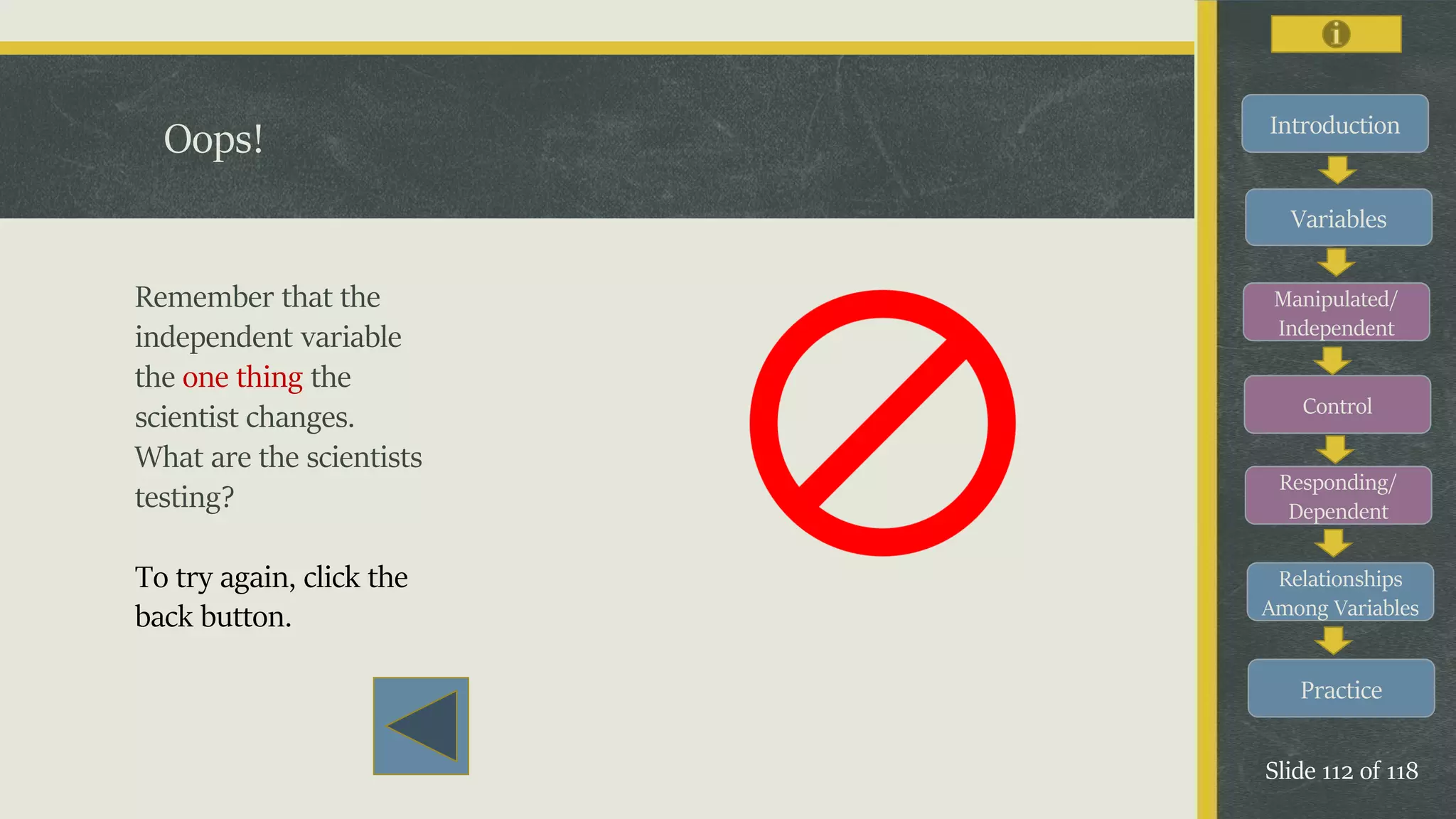 Introduction
Variables
Manipulated/
Independent
Control
Responding/
Dependent
Relationships
Among Variables
Practice
Slide 112 of 118
Oops!
Remember that the
independent variable
the one thing the
scientist changes.
What are the scientists
testing?
To try again, click the
back button.
 