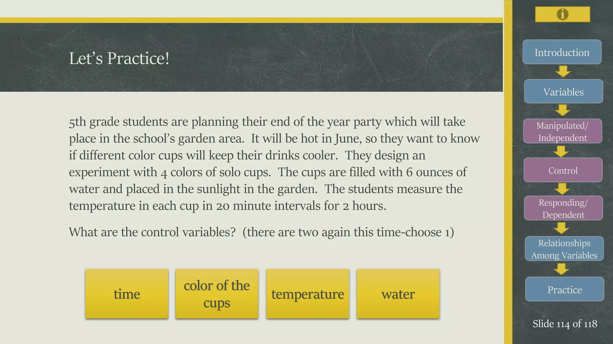 Introduction
Variables
Manipulated/
Independent
Control
Responding/
Dependent
Relationships
Among Variables
Practice
Slide 114 of 118
5th grade students are planning their end of the year party which will take
place in the school’s garden area. It will be hot in June, so they want to know
if different color cups will keep their drinks cooler. They design an
experiment with 4 colors of solo cups. The cups are filled with 6 ounces of
water and placed in the sunlight in the garden. The students measure the
temperature in each cup in 20 minute intervals for 2 hours.
What are the control variables? (there are two again this time-choose 1)
Let’s Practice!
time
color of the
cups
temperature water
 
