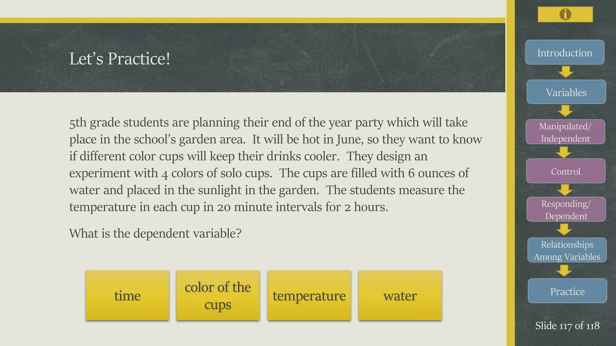 Introduction
Variables
Manipulated/
Independent
Control
Responding/
Dependent
Relationships
Among Variables
Practice
Slide 117 of 118
5th grade students are planning their end of the year party which will take
place in the school’s garden area. It will be hot in June, so they want to know
if different color cups will keep their drinks cooler. They design an
experiment with 4 colors of solo cups. The cups are filled with 6 ounces of
water and placed in the sunlight in the garden. The students measure the
temperature in each cup in 20 minute intervals for 2 hours.
What is the dependent variable?
Let’s Practice!
time
color of the
cups
temperature water
 