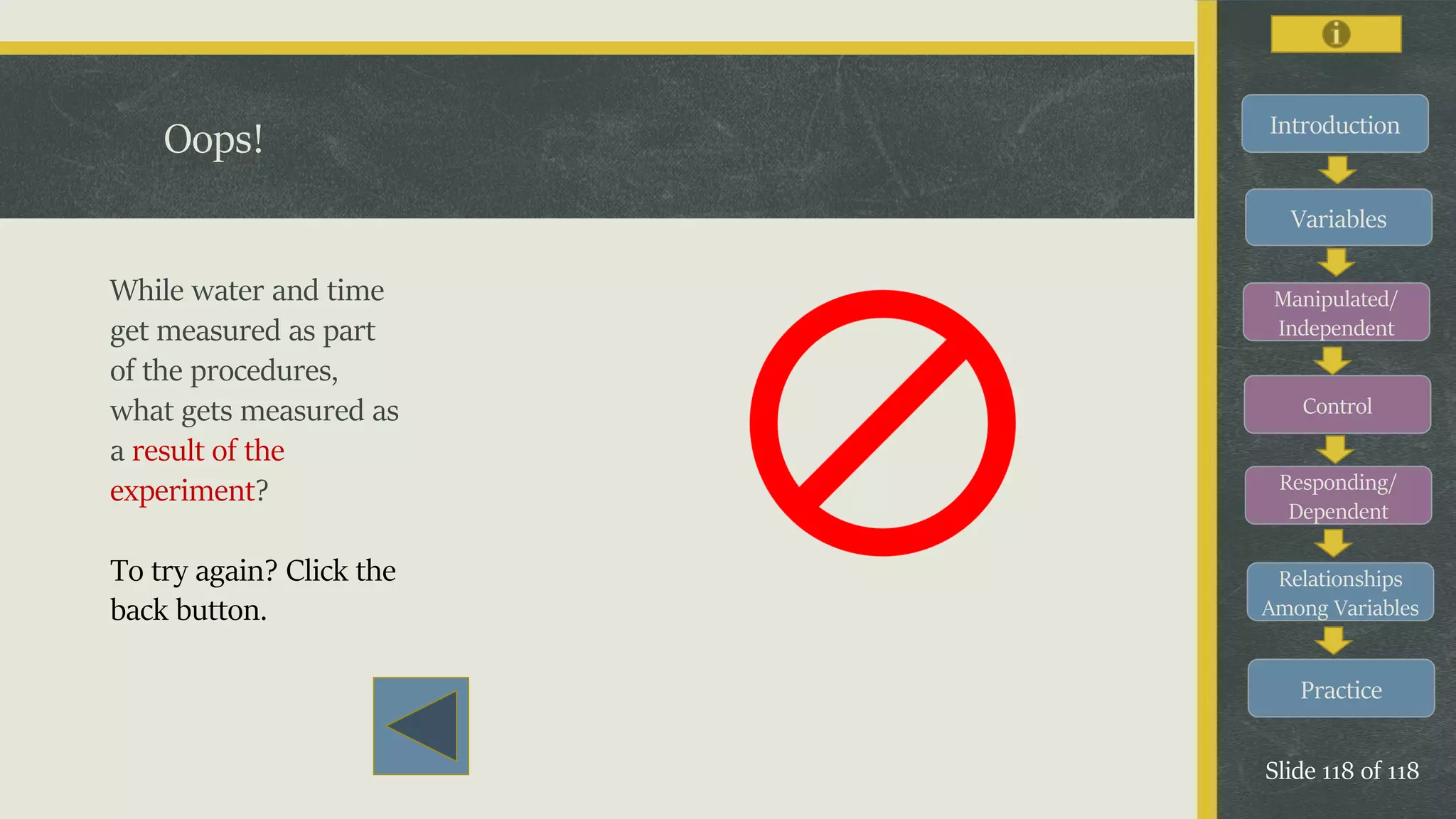 Introduction
Variables
Manipulated/
Independent
Control
Responding/
Dependent
Relationships
Among Variables
Practice
Slide 118 of 118
Oops!
While water and time
get measured as part
of the procedures,
what gets measured as
a result of the
experiment?
To try again? Click the
back button.
 