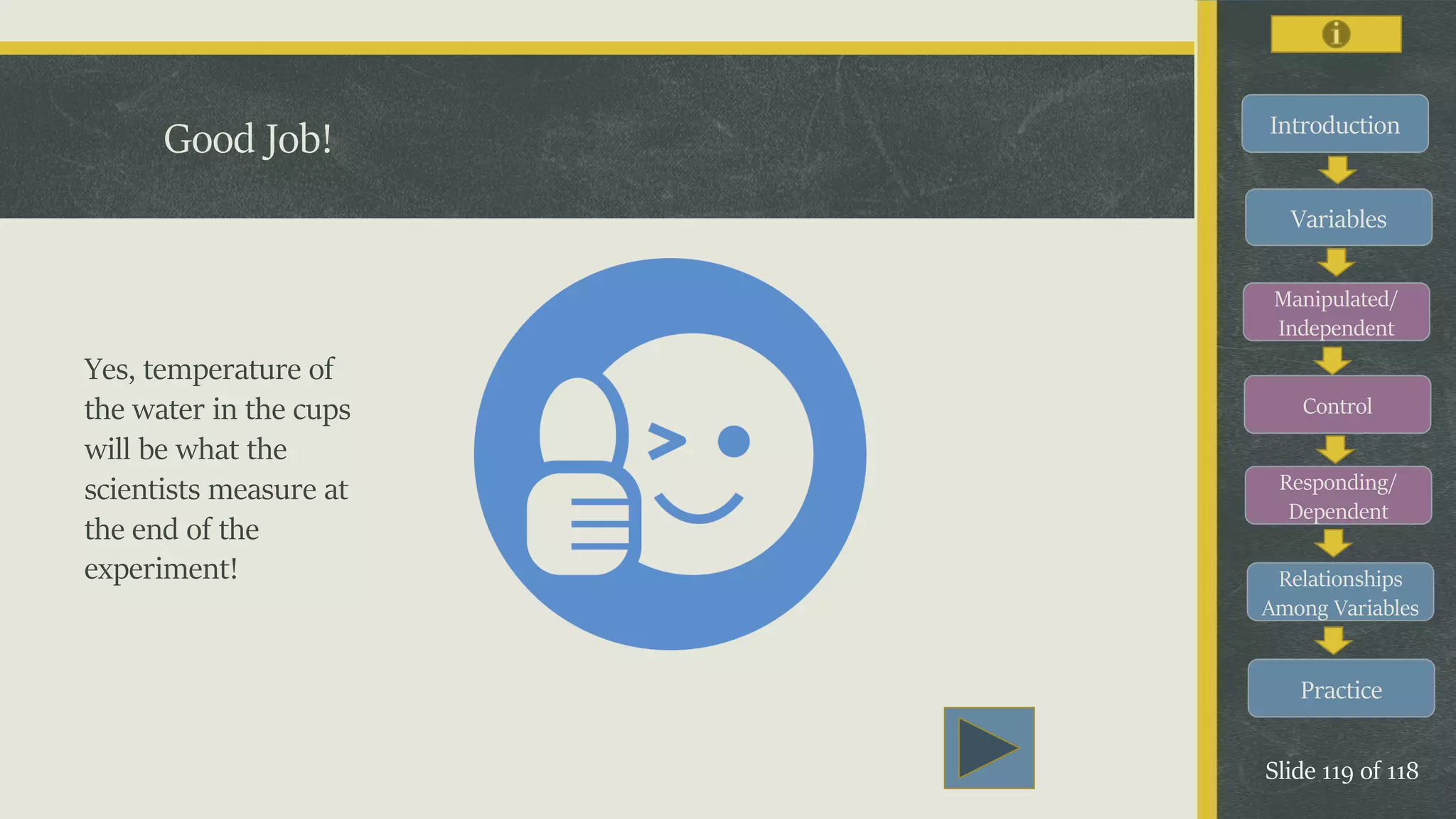 Introduction
Variables
Manipulated/
Independent
Control
Responding/
Dependent
Relationships
Among Variables
Practice
Slide 119 of 118
Good Job!
Yes, temperature of
the water in the cups
will be what the
scientists measure at
the end of the
experiment!
 