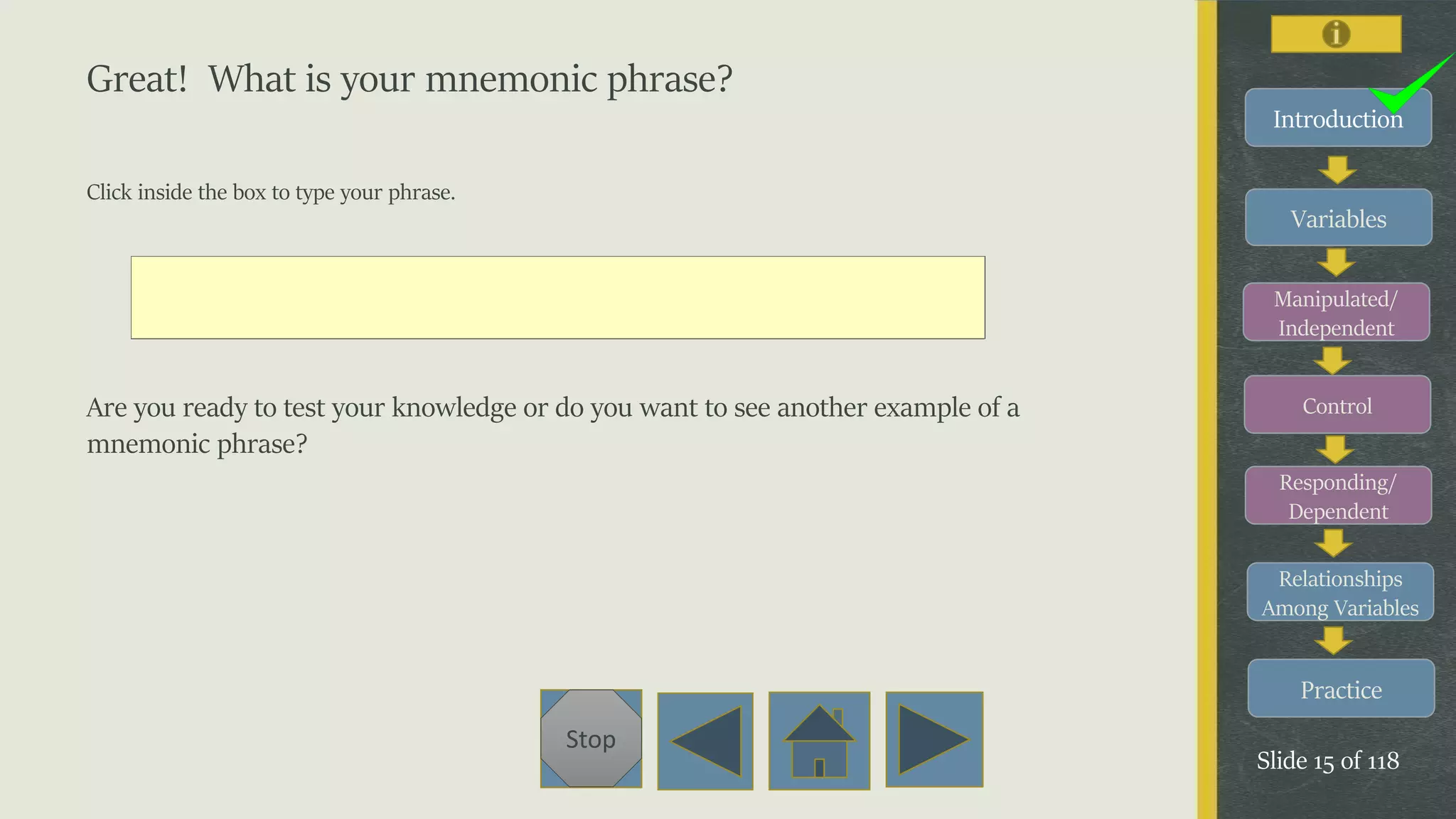 Variables
Manipulated/
Independent
Control
Responding/
Dependent
Relationships
Among Variables
Practice
Slide 15 of 118
Stop
Introduction
Great! What is your mnemonic phrase?
Click inside the box to type your phrase.
Are you ready to test your knowledge or do you want to see another example of a
mnemonic phrase?
 