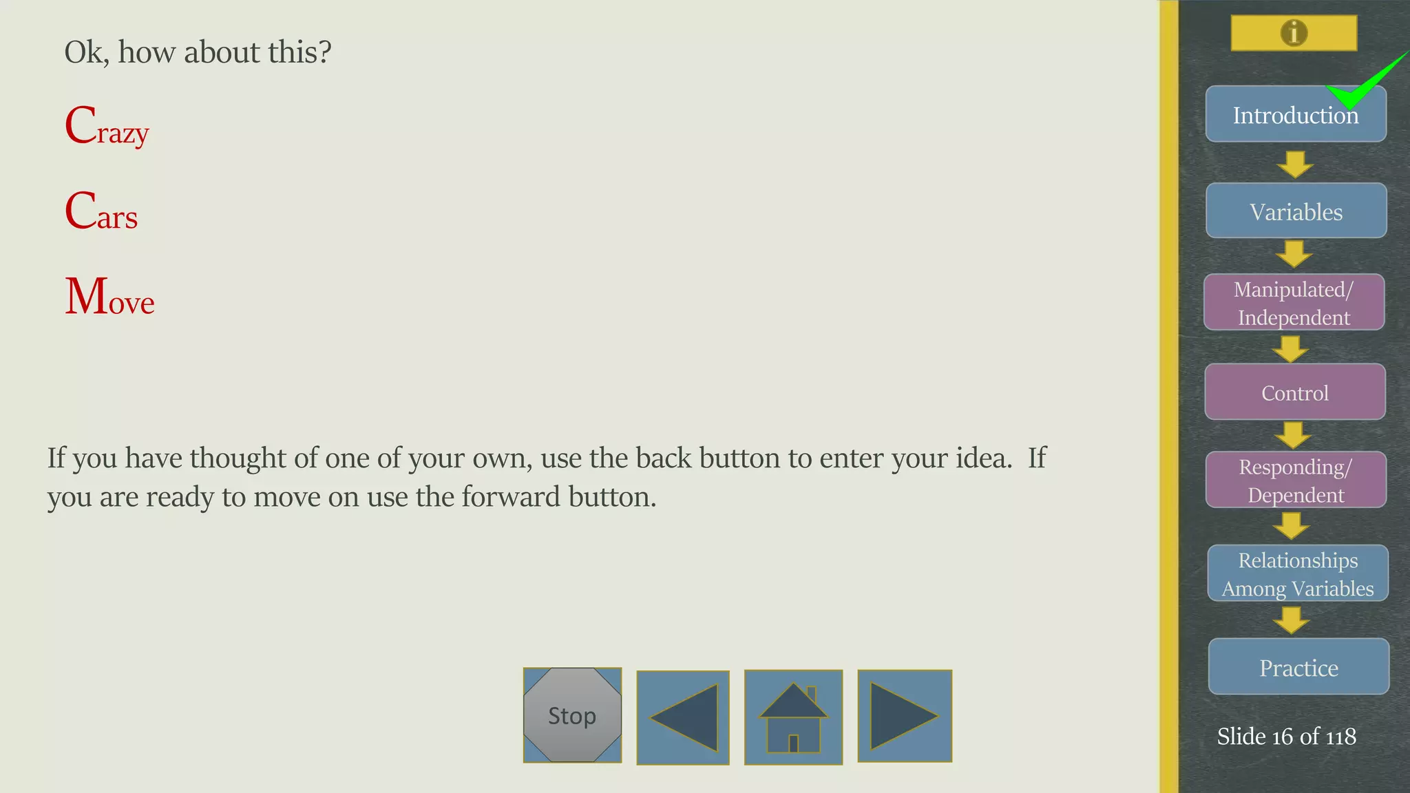 Variables
Manipulated/
Independent
Control
Responding/
Dependent
Relationships
Among Variables
Practice
Slide 16 of 118
Stop
Introduction
Ok, how about this?
Crazy
Cars
Move
If you have thought of one of your own, use the back button to enter your idea. If
you are ready to move on use the forward button.
 