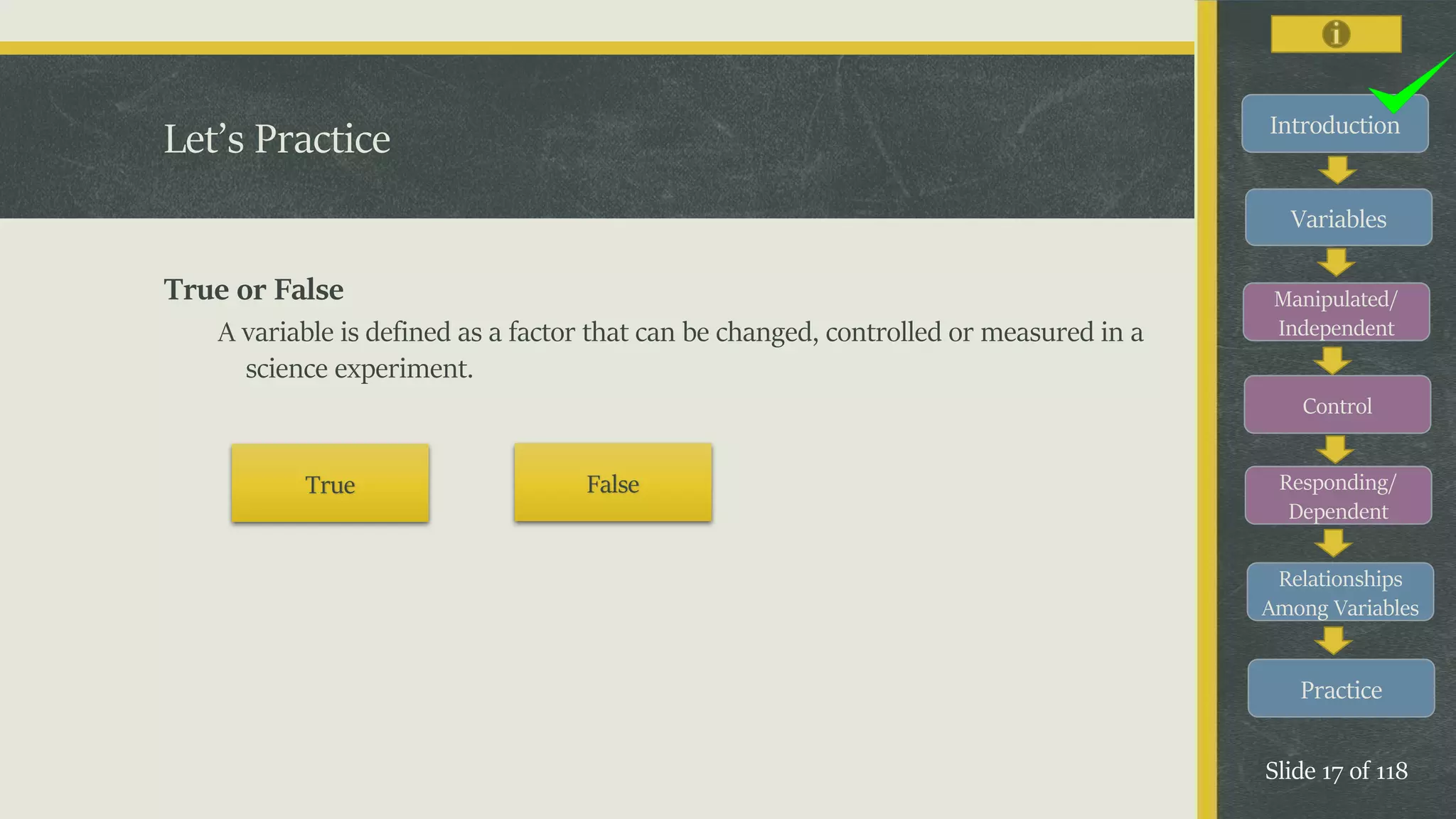Introduction
Variables
Manipulated/
Independent
Control
Responding/
Dependent
Relationships
Among Variables
Practice
Slide 17 of 118
True or False
A variable is defined as a factor that can be changed, controlled or measured in a
science experiment.
Let’s Practice
True False
 
