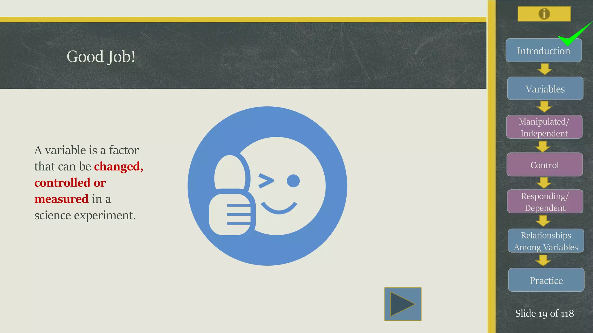 Introduction
Variables
Manipulated/
Independent
Control
Responding/
Dependent
Relationships
Among Variables
Practice
Slide 19 of 118
Good Job!
A variable is a factor
that can be changed,
controlled or
measured in a
science experiment.
 