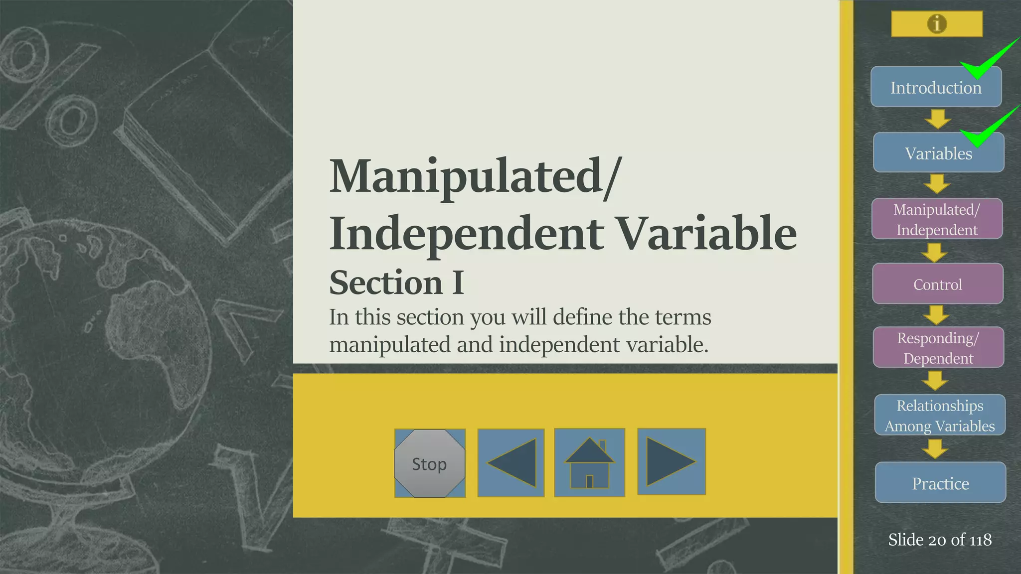 Introduction
Variables
Manipulated/
Independent
Control
Responding/
Dependent
Relationships
Among Variables
Practice
Slide 20 of 118
Stop
Manipulated/
Independent Variable
Section I
In this section you will define the terms
manipulated and independent variable.
 