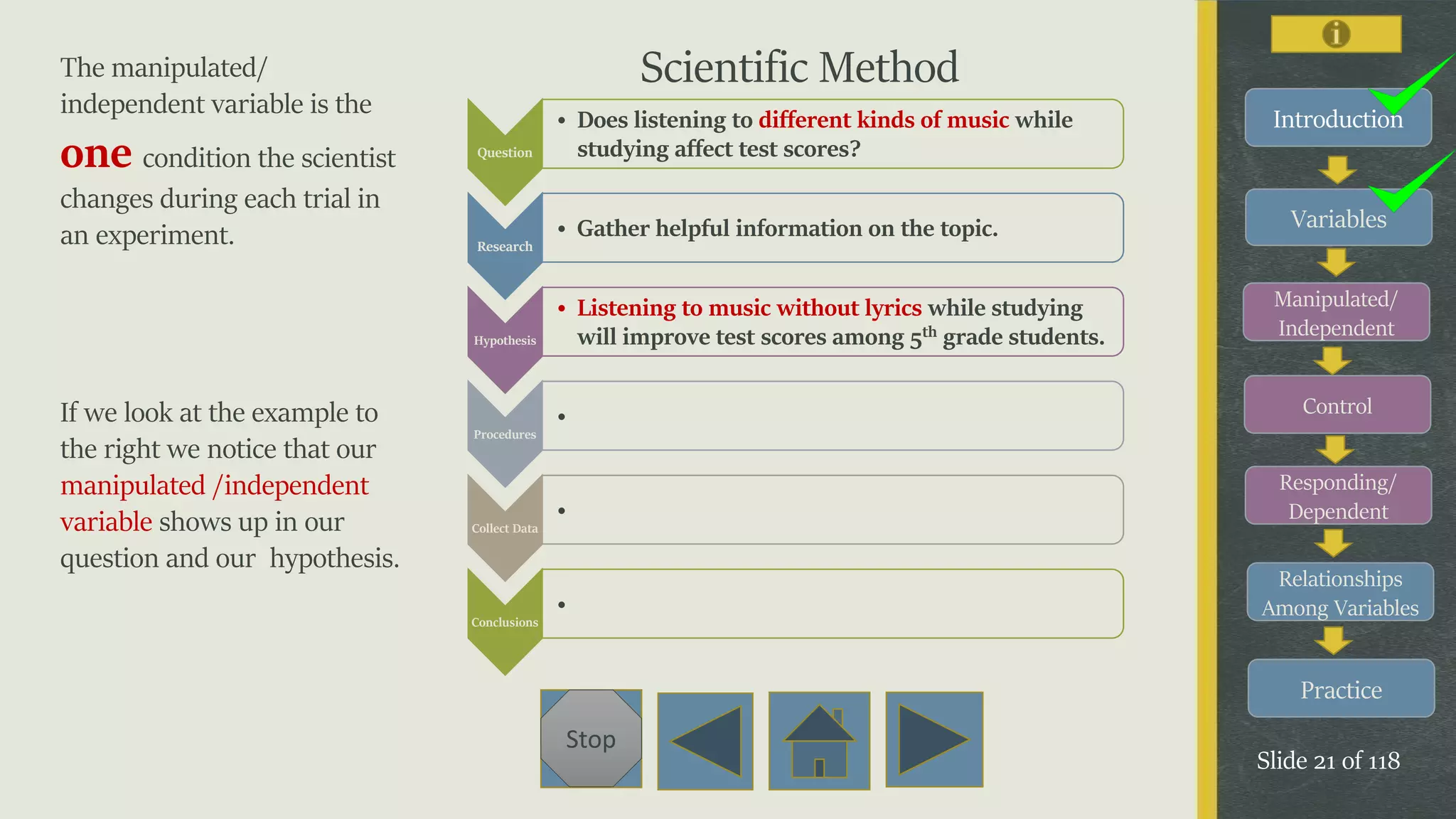 Variables
Manipulated/
Independent
Control
Responding/
Dependent
Relationships
Among Variables
Practice
Slide 21 of 118
Stop
Introduction
The manipulated/
independent variable is the
one condition the scientist
changes during each trial in
an experiment.
If we look at the example to
the right we notice that our
manipulated /independent
variable shows up in our
question and our hypothesis.
Question
• Does listening to different kinds of music while
studying affect test scores?
Research
• Gather helpful information on the topic.
Hypothesis
• Listening to music without lyrics while studying
will improve test scores among 5th grade students.
Procedures
•
Collect Data
•
Conclusions
•
Scientific Method
 