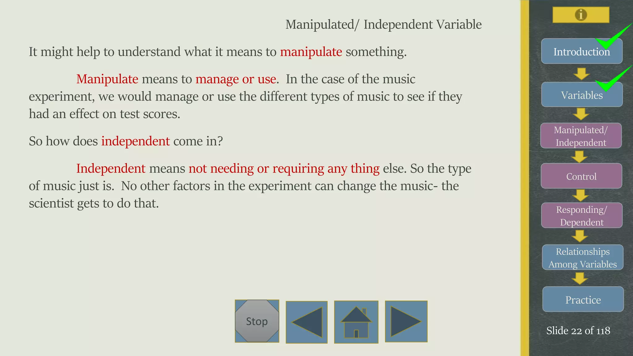 Variables
Manipulated/
Independent
Control
Responding/
Dependent
Relationships
Among Variables
Practice
Slide 22 of 118
Stop
Introduction
Manipulated/ Independent Variable
It might help to understand what it means to manipulate something.
Manipulate means to manage or use. In the case of the music
experiment, we would manage or use the different types of music to see if they
had an effect on test scores.
So how does independent come in?
Independent means not needing or requiring any thing else. So the type
of music just is. No other factors in the experiment can change the music- the
scientist gets to do that.
 