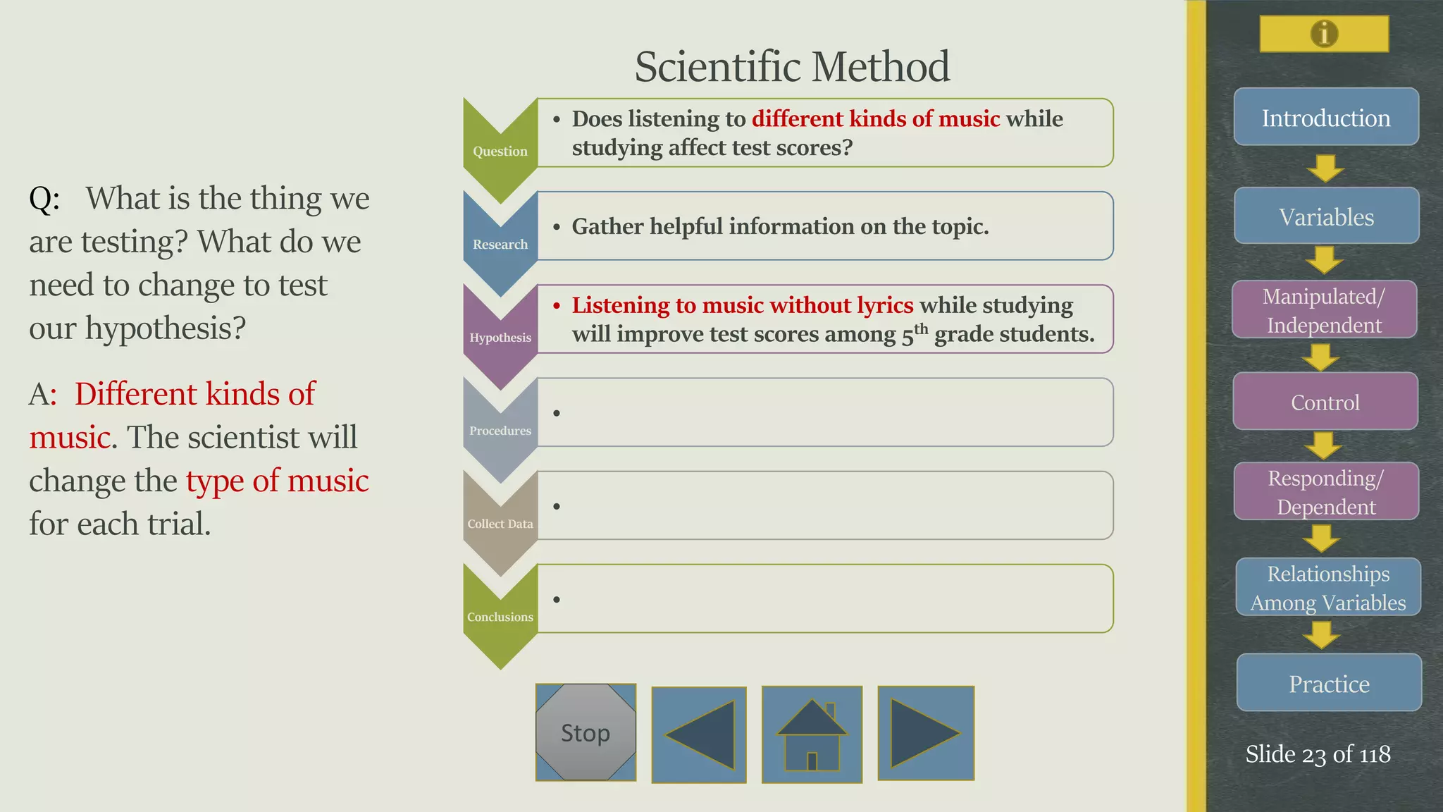 Variables
Manipulated/
Independent
Control
Responding/
Dependent
Relationships
Among Variables
Practice
Slide 23 of 118
Stop
Introduction
Q: What is the thing we
are testing? What do we
need to change to test
our hypothesis?
A: Different kinds of
music. The scientist will
change the type of music
for each trial.
Question
• Does listening to different kinds of music while
studying affect test scores?
Research
• Gather helpful information on the topic.
Hypothesis
• Listening to music without lyrics while studying
will improve test scores among 5th grade students.
Procedures
•
Collect Data
•
Conclusions
•
Scientific Method
 