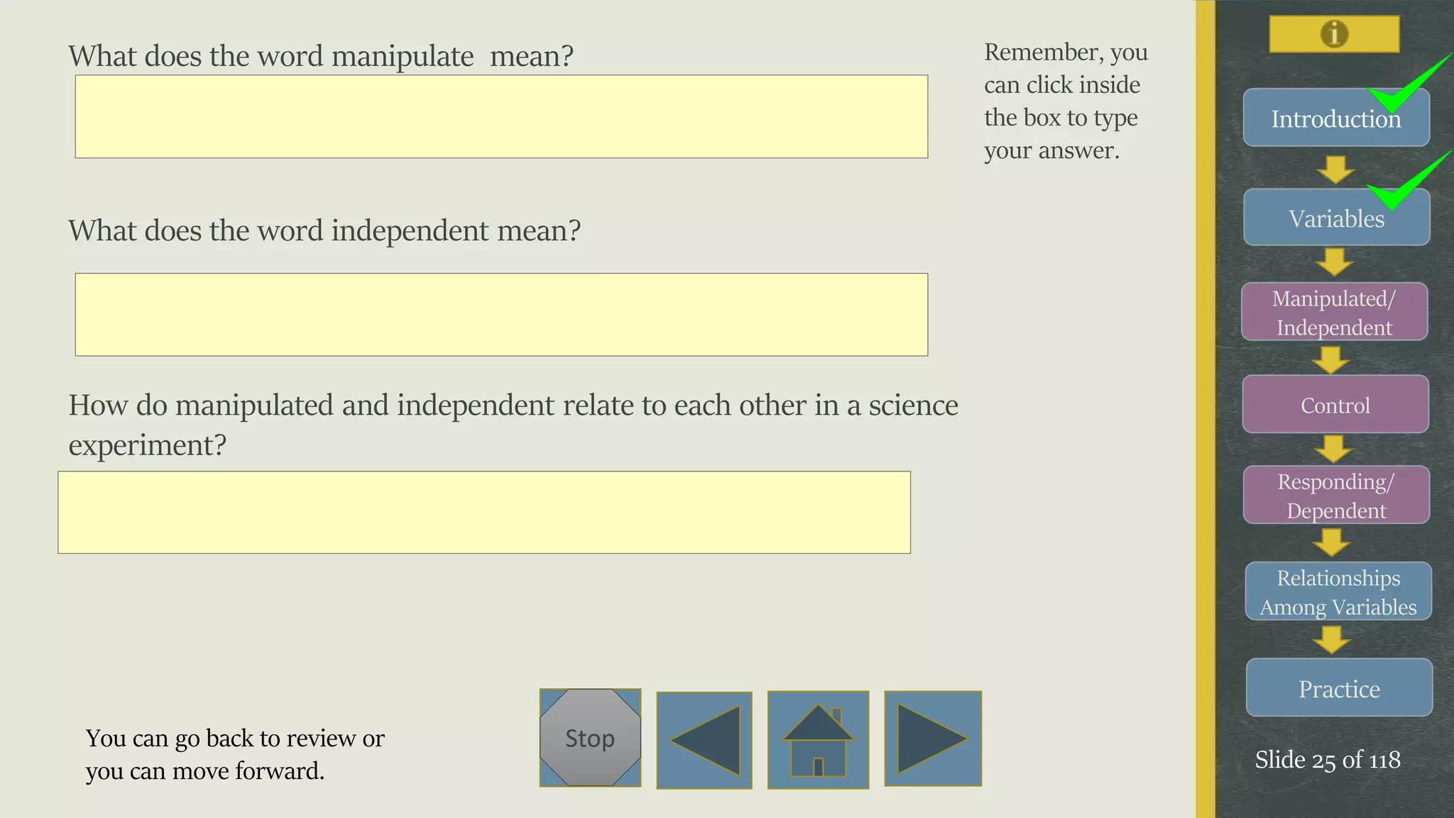 Variables
Manipulated/
Independent
Control
Responding/
Dependent
Relationships
Among Variables
Practice
Slide 25 of 118
Stop
Introduction
What does the word manipulate mean?
What does the word independent mean?
How do manipulated and independent relate to each other in a science
experiment?
Remember, you
can click inside
the box to type
your answer.
You can go back to review or
you can move forward.
 