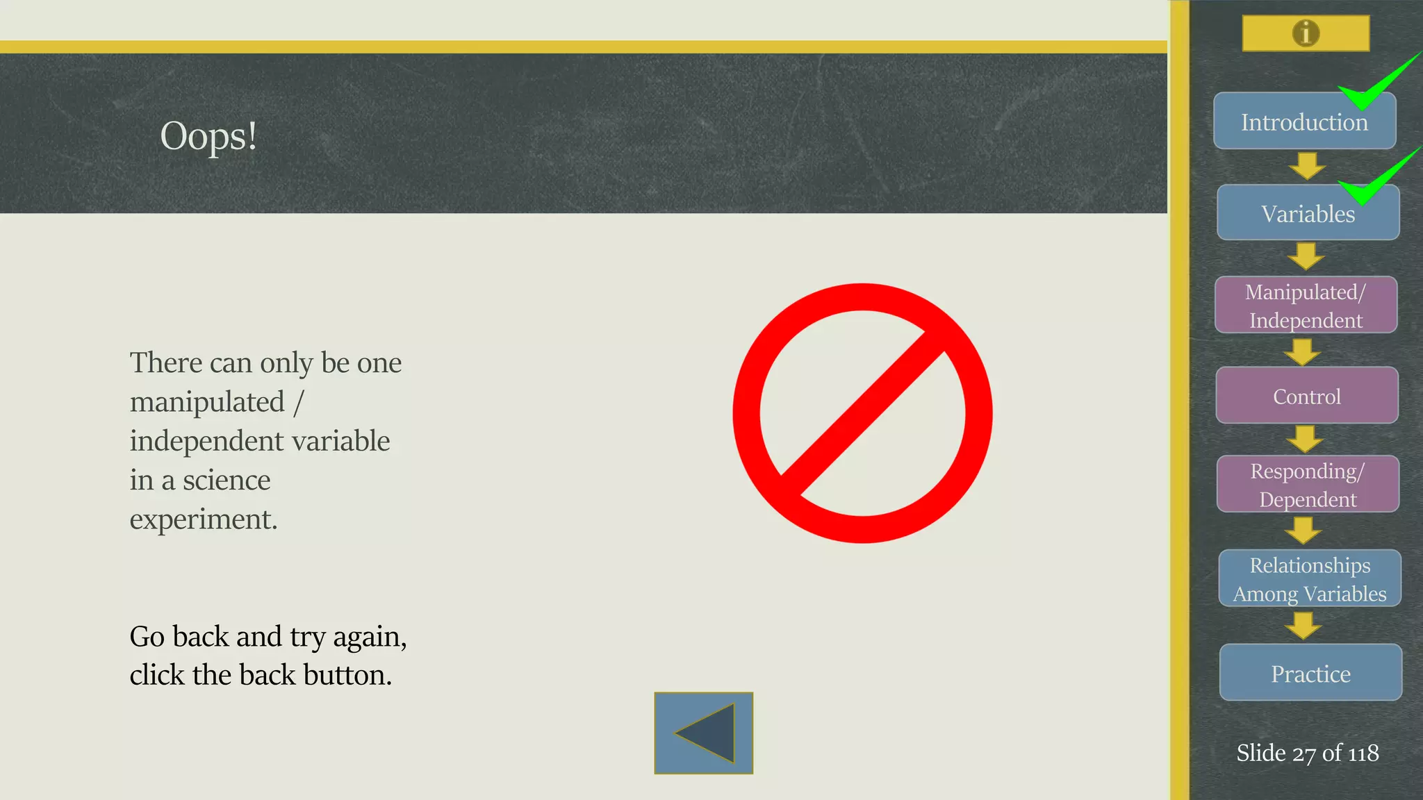 Introduction
Variables
Manipulated/
Independent
Control
Responding/
Dependent
Relationships
Among Variables
Practice
Slide 27 of 118
Oops!
There can only be one
manipulated /
independent variable
in a science
experiment.
Go back and try again,
click the back button.
 