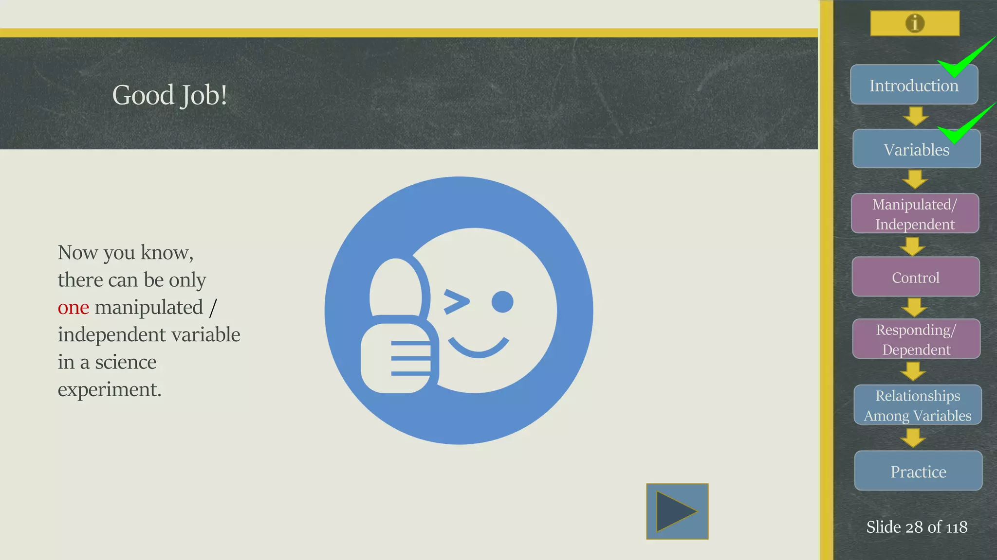 Introduction
Variables
Manipulated/
Independent
Control
Responding/
Dependent
Relationships
Among Variables
Practice
Slide 28 of 118
Good Job!
Now you know,
there can be only
one manipulated /
independent variable
in a science
experiment.
 