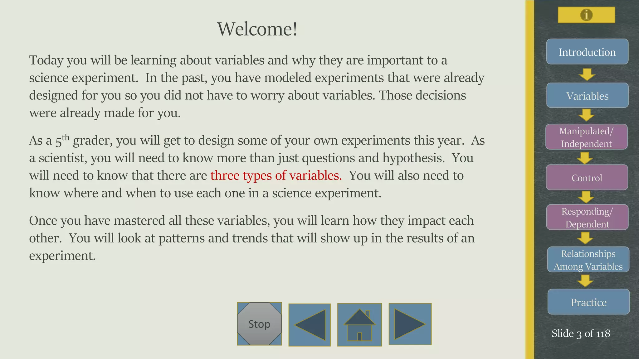 Variables
Manipulated/
Independent
Control
Responding/
Dependent
Relationships
Among Variables
Practice
Slide 3 of 118
Stop
Introduction
Welcome!
Today you will be learning about variables and why they are important to a
science experiment. In the past, you have modeled experiments that were already
designed for you so you did not have to worry about variables. Those decisions
were already made for you.
As a 5th grader, you will get to design some of your own experiments this year. As
a scientist, you will need to know more than just questions and hypothesis. You
will need to know that there are three types of variables. You will also need to
know where and when to use each one in a science experiment.
Once you have mastered all these variables, you will learn how they impact each
other. You will look at patterns and trends that will show up in the results of an
experiment.
 