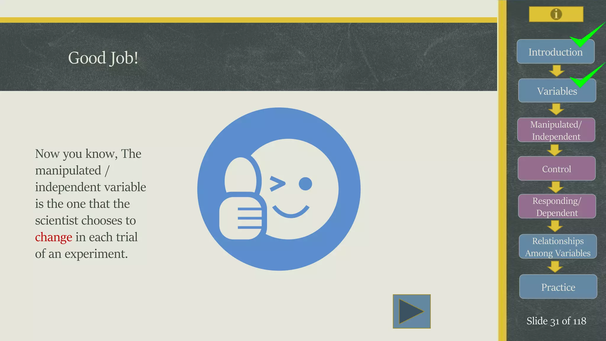 Introduction
Variables
Manipulated/
Independent
Control
Responding/
Dependent
Relationships
Among Variables
Practice
Slide 31 of 118
Good Job!
Now you know, The
manipulated /
independent variable
is the one that the
scientist chooses to
change in each trial
of an experiment.
 