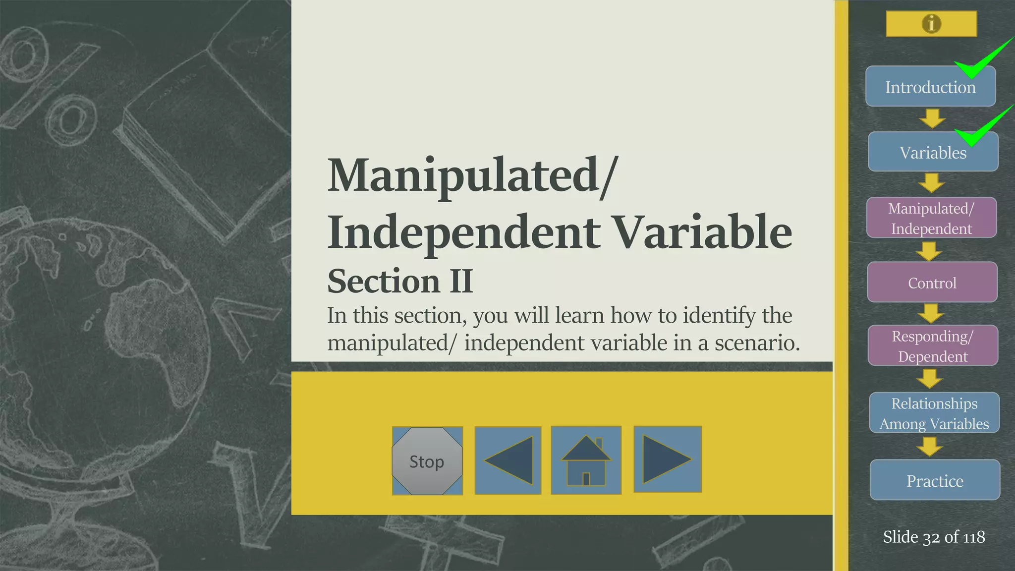 Introduction
Variables
Manipulated/
Independent
Control
Responding/
Dependent
Relationships
Among Variables
Practice
Slide 32 of 118
Stop
Manipulated/
Independent Variable
Section II
In this section, you will learn how to identify the
manipulated/ independent variable in a scenario.
 
