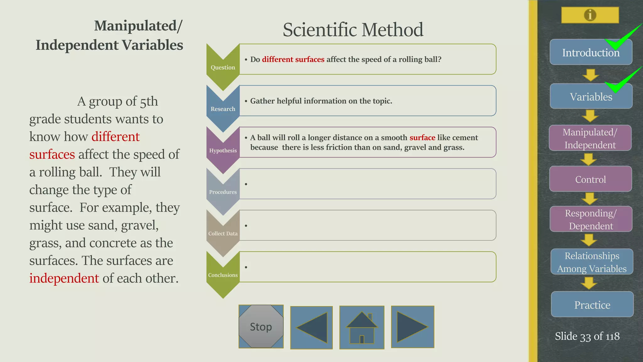 Variables
Manipulated/
Independent
Control
Responding/
Dependent
Relationships
Among Variables
Practice
Slide 33 of 118
Stop
Introduction
Manipulated/
Independent Variables
A group of 5th
grade students wants to
know how different
surfaces affect the speed of
a rolling ball. They will
change the type of
surface. For example, they
might use sand, gravel,
grass, and concrete as the
surfaces. The surfaces are
independent of each other.
Question
• Do different surfaces affect the speed of a rolling ball?
Research
• Gather helpful information on the topic.
Hypothesis
• A ball will roll a longer distance on a smooth surface like cement
because there is less friction than on sand, gravel and grass.
Procedures
•
Collect Data
•
Conclusions
•
Scientific Method
 