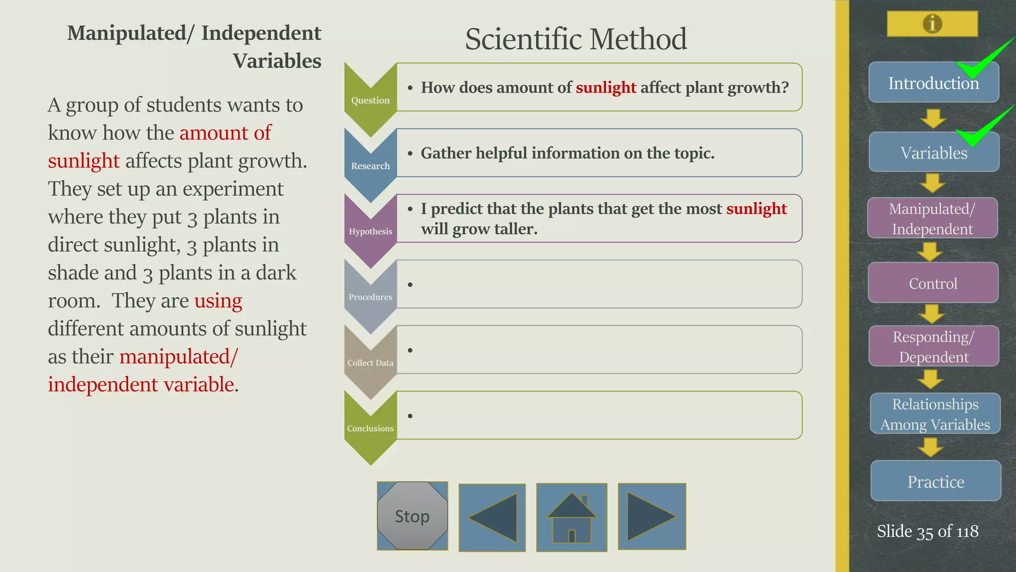 Variables
Manipulated/
Independent
Control
Responding/
Dependent
Relationships
Among Variables
Practice
Slide 35 of 118
Stop
Introduction
Manipulated/ Independent
Variables
A group of students wants to
know how the amount of
sunlight affects plant growth.
They set up an experiment
where they put 3 plants in
direct sunlight, 3 plants in
shade and 3 plants in a dark
room. They are using
different amounts of sunlight
as their manipulated/
independent variable.
Question
• How does amount of sunlight affect plant growth?
Research
• Gather helpful information on the topic.
Hypothesis
• I predict that the plants that get the most sunlight
will grow taller.
Procedures
•
Collect Data
•
Conclusions
•
Scientific Method
 