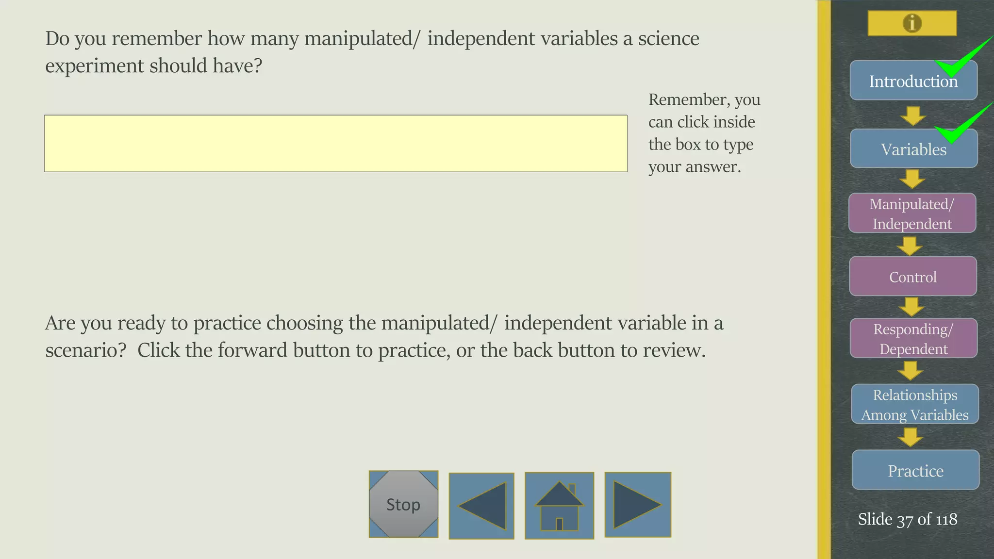 Variables
Manipulated/
Independent
Control
Responding/
Dependent
Relationships
Among Variables
Practice
Slide 37 of 118
Stop
Introduction
Do you remember how many manipulated/ independent variables a science
experiment should have?
Are you ready to practice choosing the manipulated/ independent variable in a
scenario? Click the forward button to practice, or the back button to review.
Remember, you
can click inside
the box to type
your answer.
 