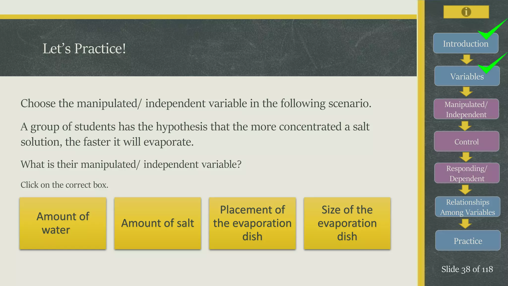 Introduction
Variables
Manipulated/
Independent
Control
Responding/
Dependent
Relationships
Among Variables
Practice
Slide 38 of 118
Choose the manipulated/ independent variable in the following scenario.
A group of students has the hypothesis that the more concentrated a salt
solution, the faster it will evaporate.
What is their manipulated/ independent variable?
Click on the correct box.
Let’s Practice!
Amount of
water
Amount of salt
Placement of
the evaporation
dish
Size of the
evaporation
dish
 