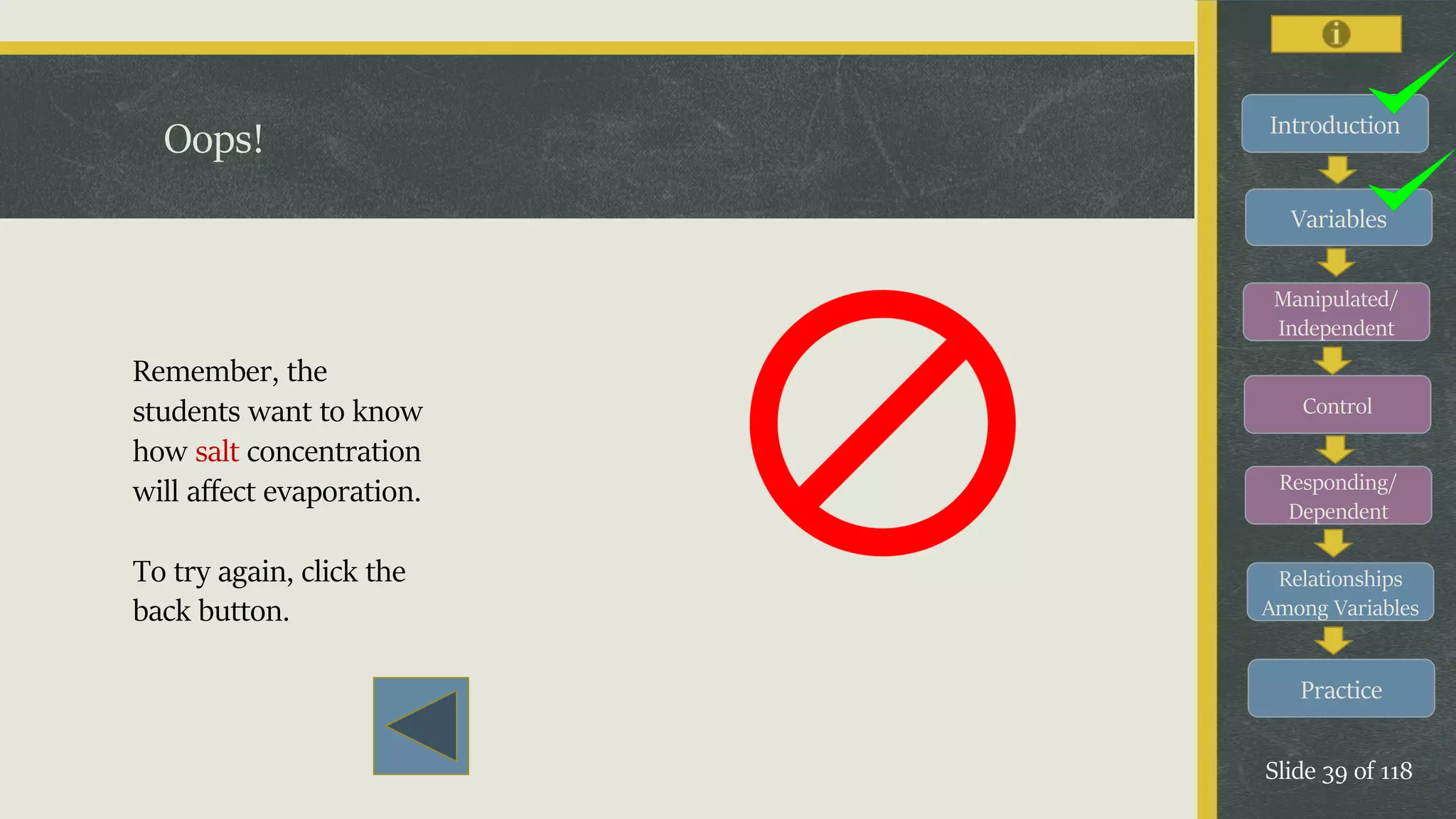 Introduction
Variables
Manipulated/
Independent
Control
Responding/
Dependent
Relationships
Among Variables
Practice
Slide 39 of 118
Oops!
Remember, the
students want to know
how salt concentration
will affect evaporation.
To try again, click the
back button.
 