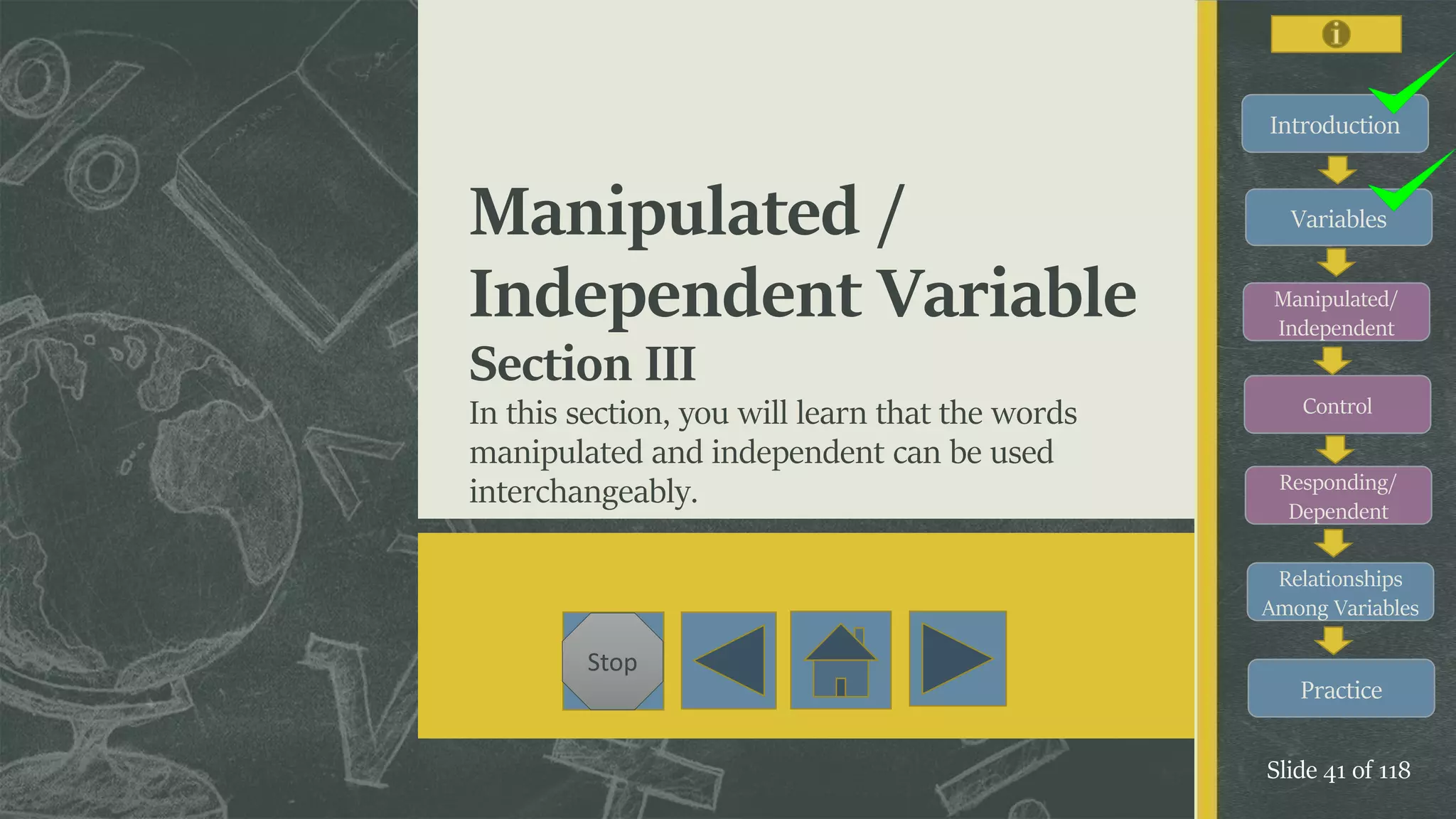Introduction
Variables
Manipulated/
Independent
Control
Responding/
Dependent
Relationships
Among Variables
Practice
Slide 41 of 118
Stop
Manipulated /
Independent Variable
Section III
In this section, you will learn that the words
manipulated and independent can be used
interchangeably.
 
