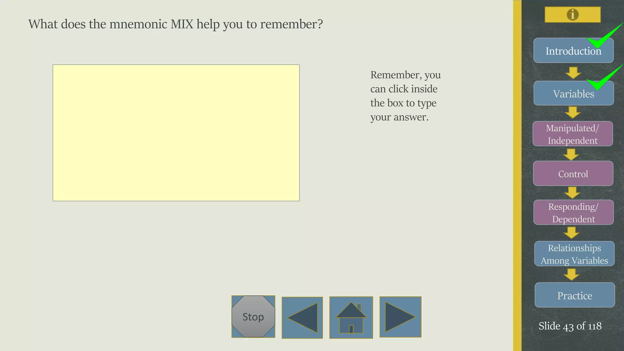 Variables
Manipulated/
Independent
Control
Responding/
Dependent
Relationships
Among Variables
Practice
Slide 43 of 118
Stop
Introduction
What does the mnemonic MIX help you to remember?
Remember, you
can click inside
the box to type
your answer.
 