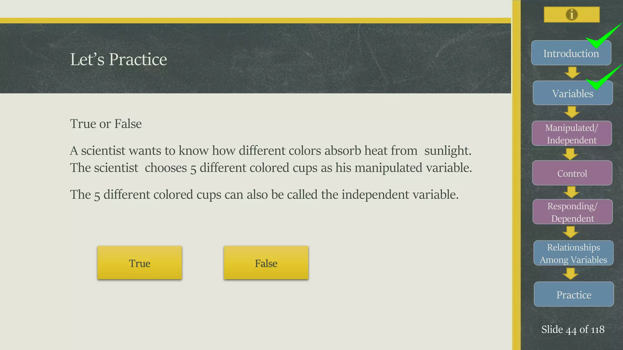 Introduction
Variables
Manipulated/
Independent
Control
Responding/
Dependent
Relationships
Among Variables
Practice
Slide 44 of 118
Let’s Practice
True or False
A scientist wants to know how different colors absorb heat from sunlight.
The scientist chooses 5 different colored cups as his manipulated variable.
The 5 different colored cups can also be called the independent variable.
True False
 