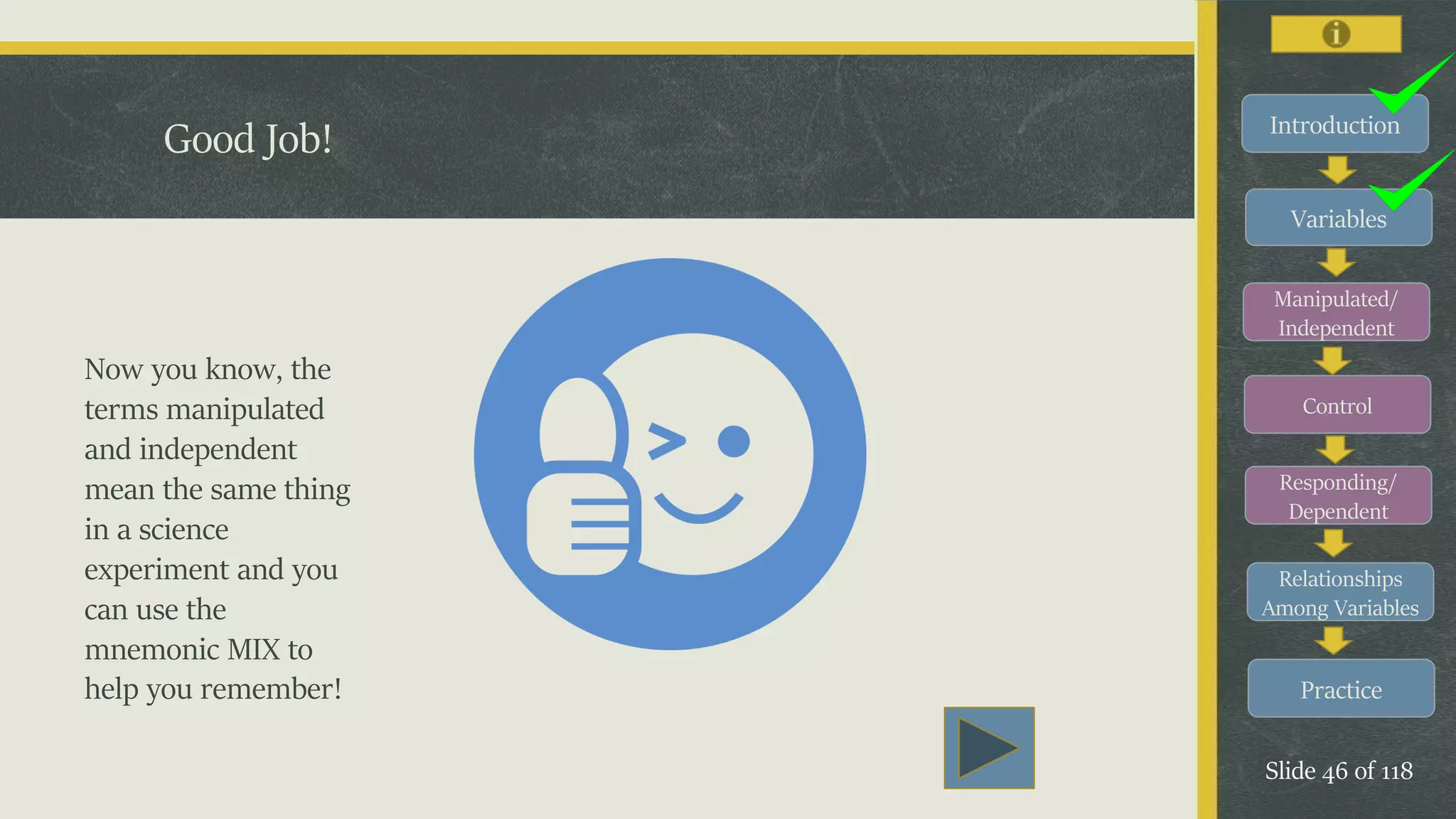 Introduction
Variables
Manipulated/
Independent
Control
Responding/
Dependent
Relationships
Among Variables
Practice
Slide 46 of 118
Good Job!
Now you know, the
terms manipulated
and independent
mean the same thing
in a science
experiment and you
can use the
mnemonic MIX to
help you remember!
 