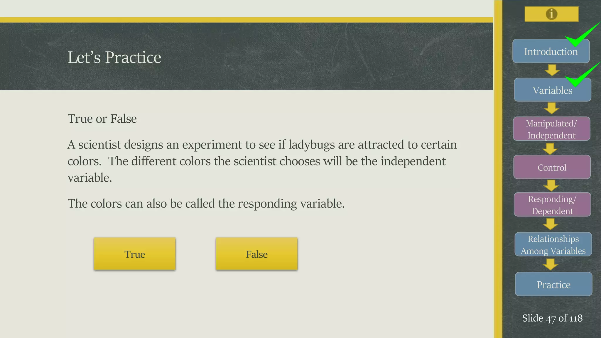 Introduction
Variables
Manipulated/
Independent
Control
Responding/
Dependent
Relationships
Among Variables
Practice
Slide 47 of 118
Let’s Practice
True or False
A scientist designs an experiment to see if ladybugs are attracted to certain
colors. The different colors the scientist chooses will be the independent
variable.
The colors can also be called the responding variable.
True False
 