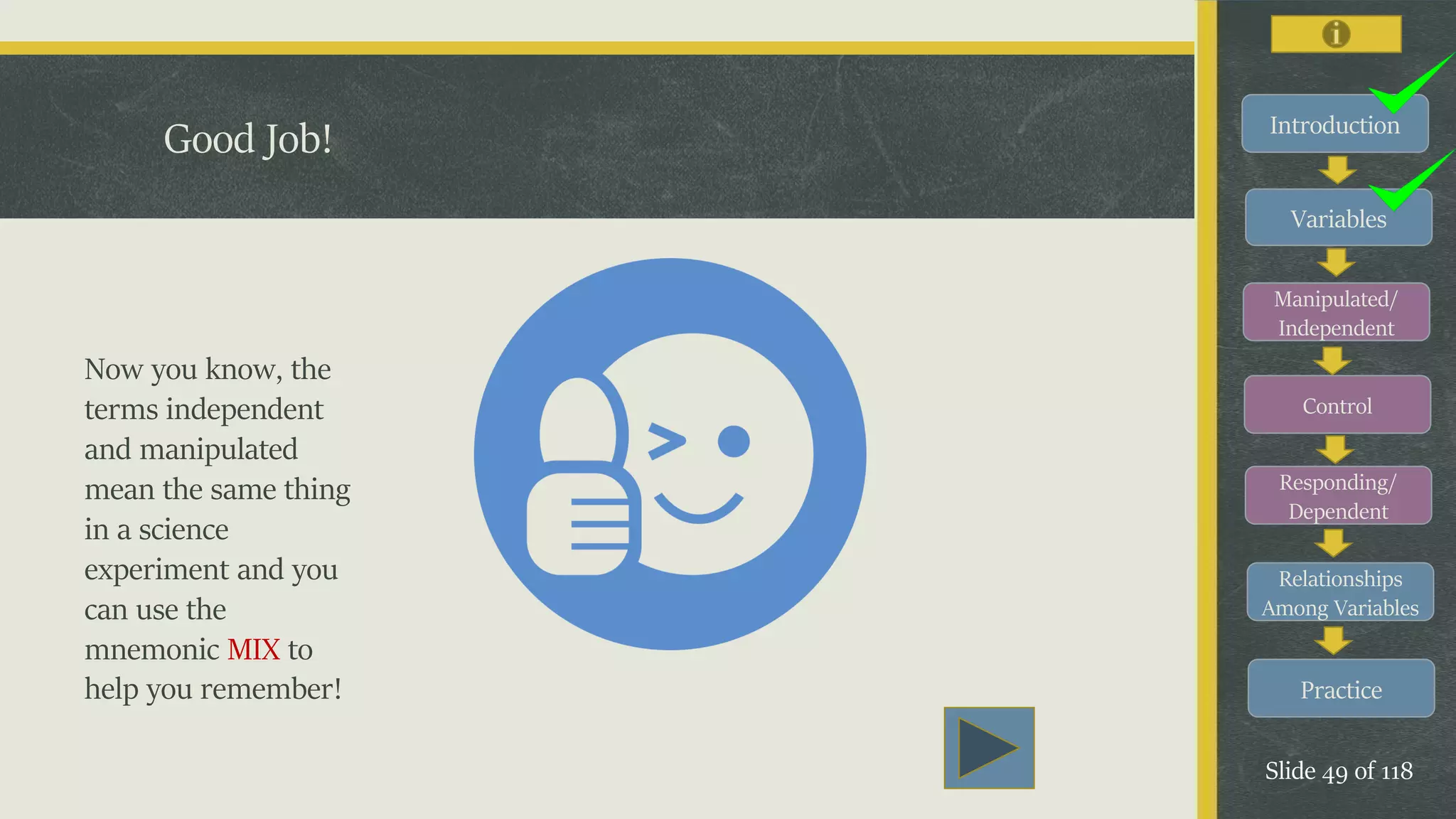 Introduction
Variables
Manipulated/
Independent
Control
Responding/
Dependent
Relationships
Among Variables
Practice
Slide 49 of 118
Good Job!
Now you know, the
terms independent
and manipulated
mean the same thing
in a science
experiment and you
can use the
mnemonic MIX to
help you remember!
 