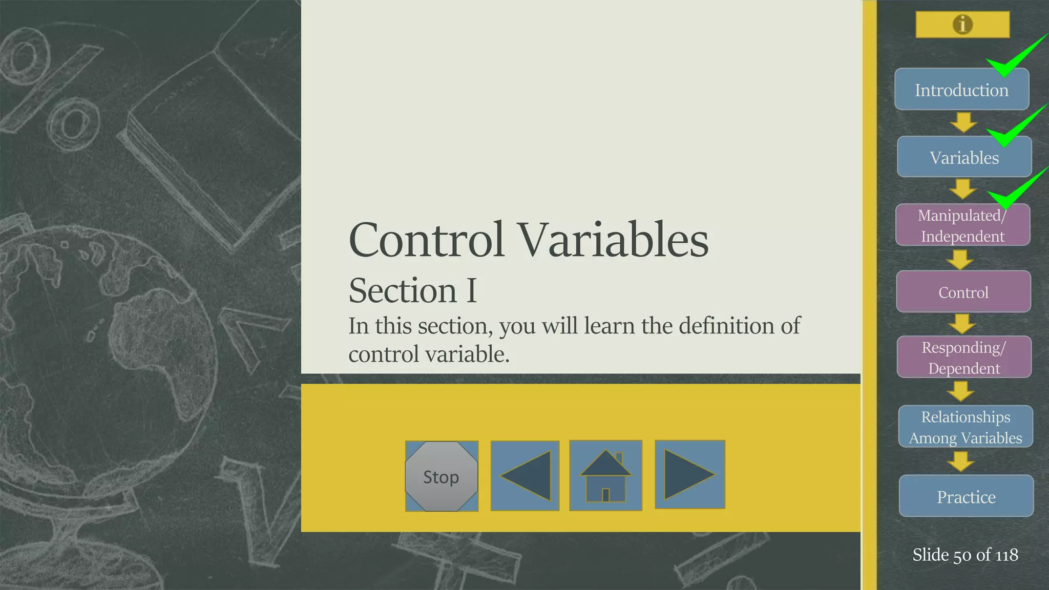 Introduction
Variables
Manipulated/
Independent
Control
Responding/
Dependent
Relationships
Among Variables
Practice
Slide 50 of 118
Stop
Control Variables
Section I
In this section, you will learn the definition of
control variable.
 