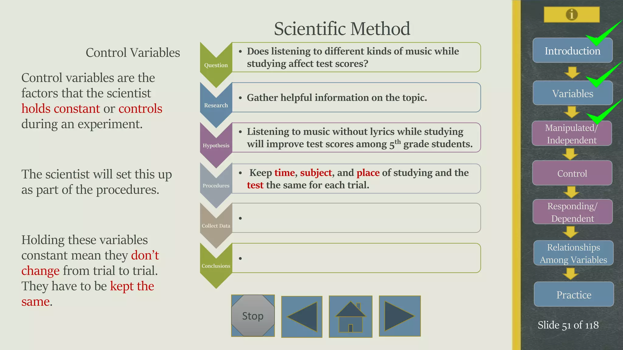 Variables
Manipulated/
Independent
Control
Responding/
Dependent
Relationships
Among Variables
Practice
Slide 51 of 118
Stop
IntroductionControl Variables
Control variables are the
factors that the scientist
holds constant or controls
during an experiment.
The scientist will set this up
as part of the procedures.
Holding these variables
constant mean they don’t
change from trial to trial.
They have to be kept the
same.
Question
• Does listening to different kinds of music while
studying affect test scores?
Research
• Gather helpful information on the topic.
Hypothesis
• Listening to music without lyrics while studying
will improve test scores among 5th grade students.
Procedures
• Keep time, subject, and place of studying and the
test the same for each trial.
Collect Data
•
Conclusions
•
Scientific Method
 