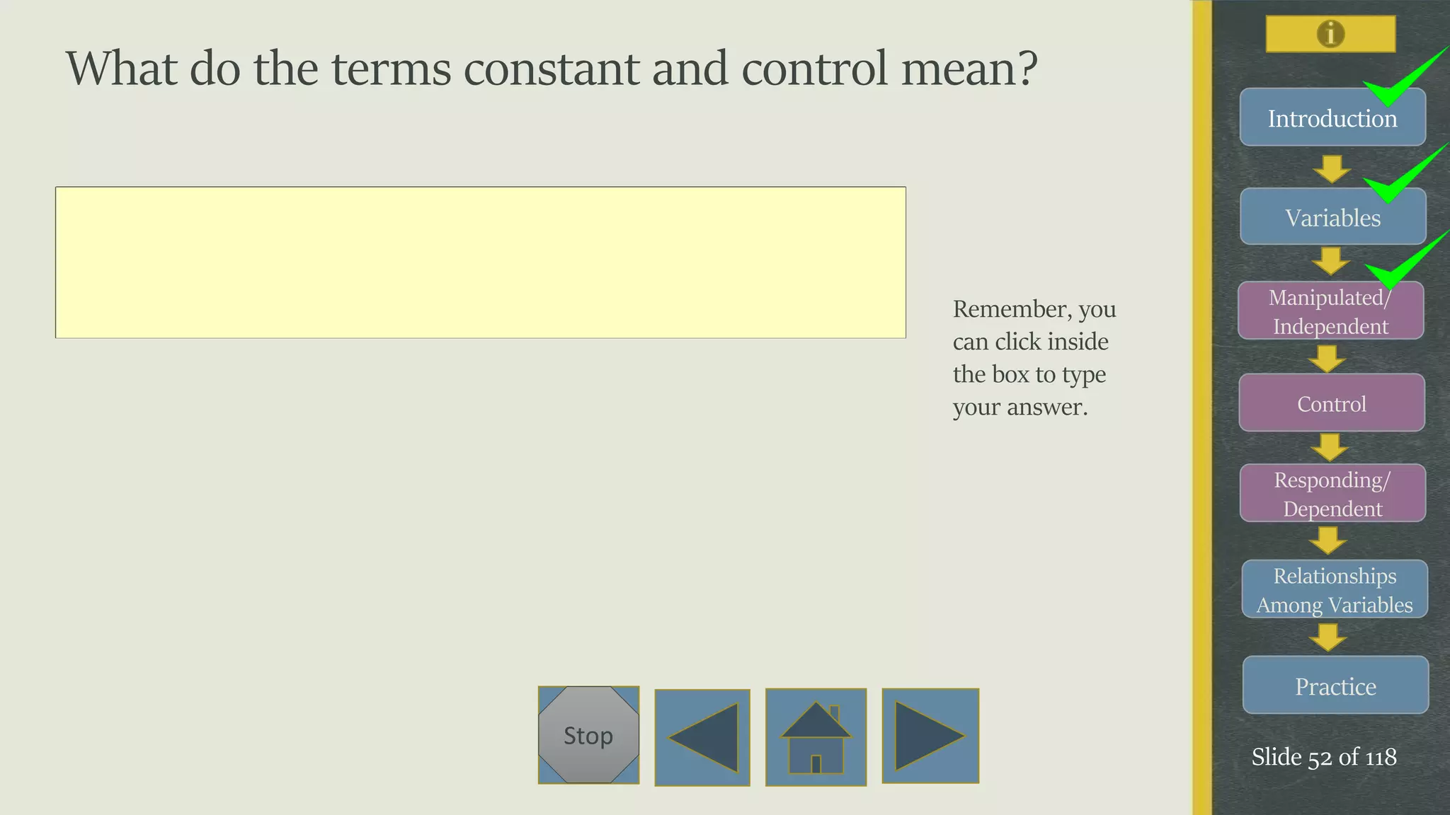 Variables
Manipulated/
Independent
Control
Responding/
Dependent
Relationships
Among Variables
Practice
Slide 52 of 118
Stop
Introduction
What do the terms constant and control mean?
Remember, you
can click inside
the box to type
your answer.
 