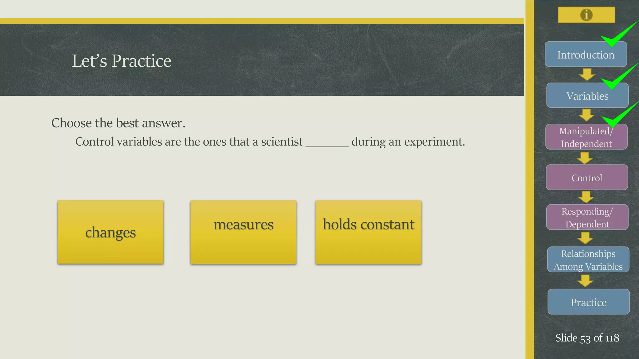 Introduction
Variables
Manipulated/
Independent
Control
Responding/
Dependent
Relationships
Among Variables
Practice
Slide 53 of 118
Let’s Practice
Choose the best answer.
Control variables are the ones that a scientist _______ during an experiment.
changes measures holds constant
 