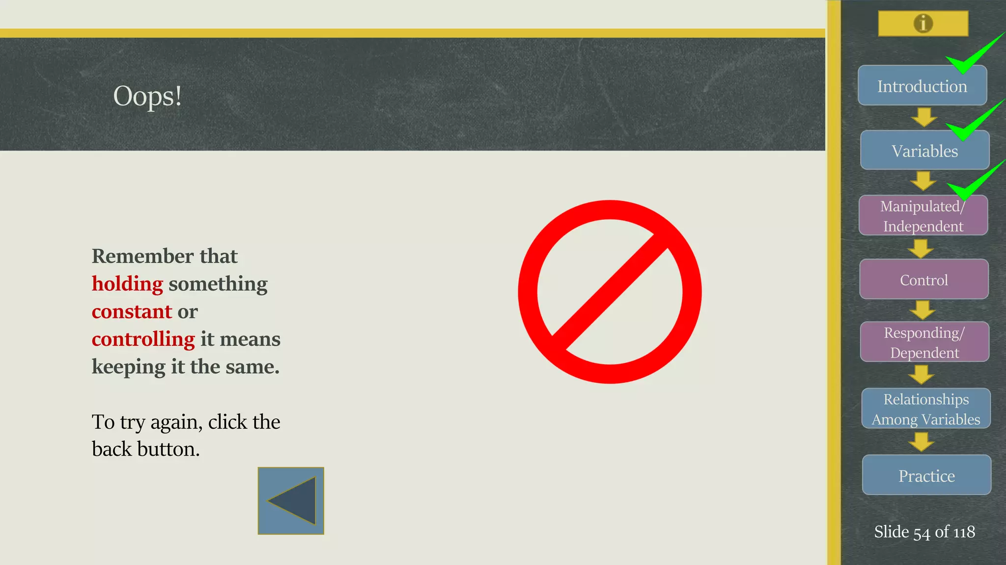Introduction
Variables
Manipulated/
Independent
Control
Responding/
Dependent
Relationships
Among Variables
Practice
Slide 54 of 118
Oops!
Remember that
holding something
constant or
controlling it means
keeping it the same.
To try again, click the
back button.
 