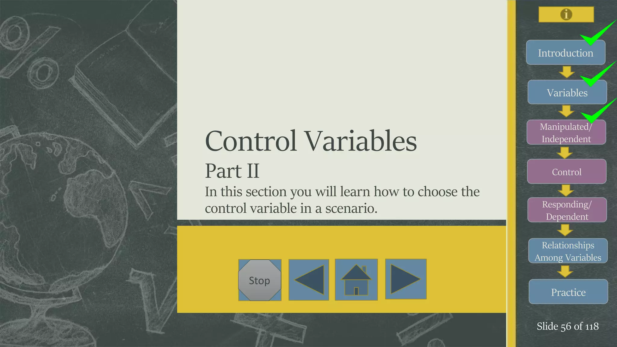 Introduction
Variables
Manipulated/
Independent
Control
Responding/
Dependent
Relationships
Among Variables
Practice
Slide 56 of 118
Stop
Control Variables
Part II
In this section you will learn how to choose the
control variable in a scenario.
Introduction
Variables
Manipulated/
Independent
Control
Responding/
Dependent
Relationships
Among Variables
 
