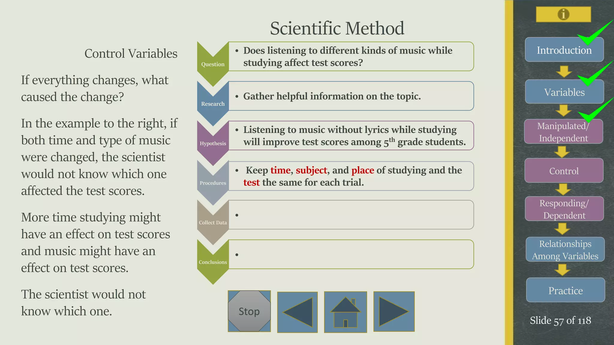Variables
Manipulated/
Independent
Control
Responding/
Dependent
Relationships
Among Variables
Practice
Slide 57 of 118
Stop
IntroductionControl Variables
If everything changes, what
caused the change?
In the example to the right, if
both time and type of music
were changed, the scientist
would not know which one
affected the test scores.
More time studying might
have an effect on test scores
and music might have an
effect on test scores.
The scientist would not
know which one.
Question
• Does listening to different kinds of music while
studying affect test scores?
Research
• Gather helpful information on the topic.
Hypothesis
• Listening to music without lyrics while studying
will improve test scores among 5th grade students.
Procedures
• Keep time, subject, and place of studying and the
test the same for each trial.
Collect Data
•
Conclusions
•
Scientific Method
 