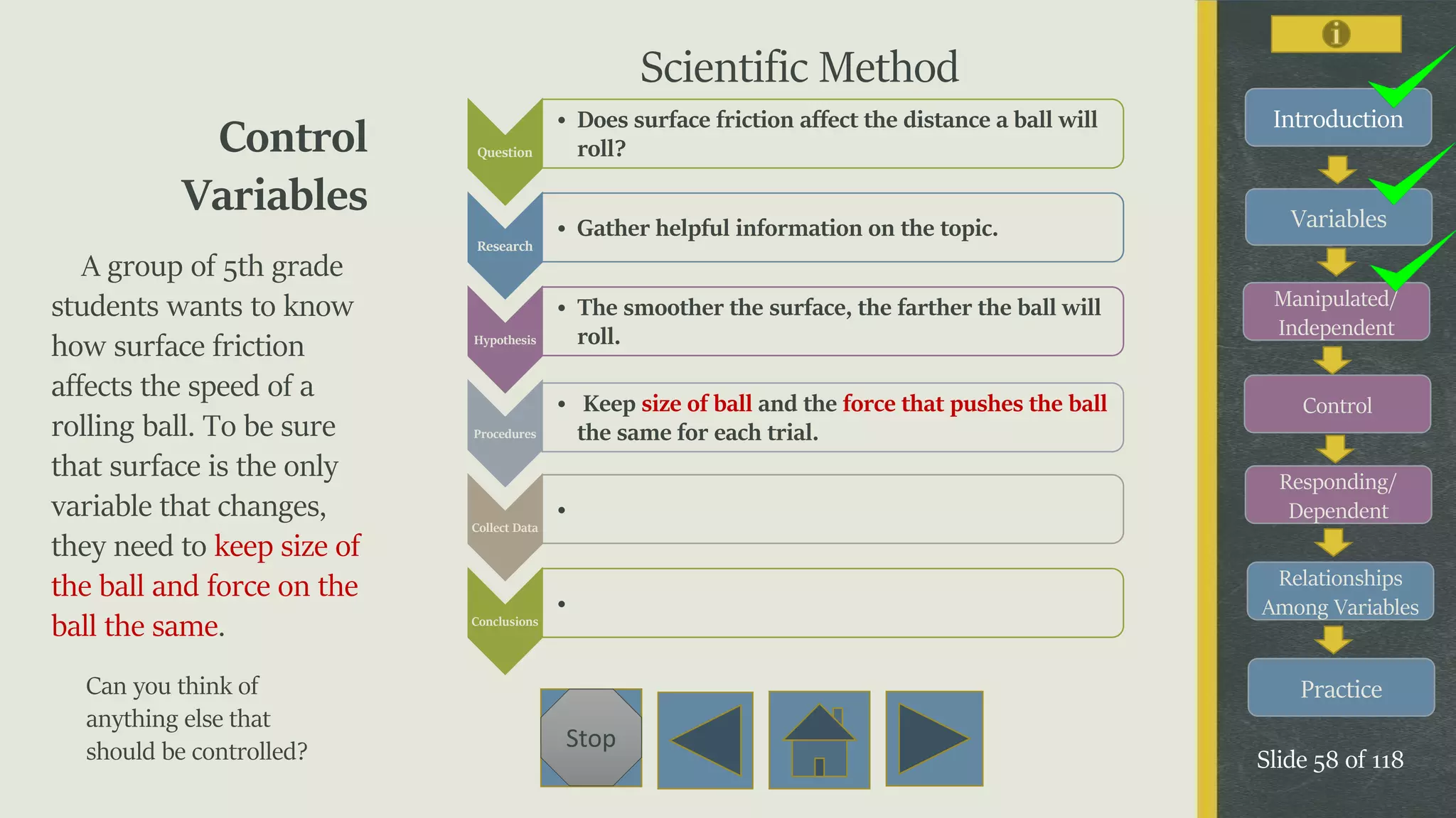 Variables
Manipulated/
Independent
Control
Responding/
Dependent
Relationships
Among Variables
Practice
Slide 58 of 118
Stop
Introduction
Control
Variables
A group of 5th grade
students wants to know
how surface friction
affects the speed of a
rolling ball. To be sure
that surface is the only
variable that changes,
they need to keep size of
the ball and force on the
ball the same.
Can you think of
anything else that
should be controlled?
Question
• Does surface friction affect the distance a ball will
roll?
Research
• Gather helpful information on the topic.
Hypothesis
• The smoother the surface, the farther the ball will
roll.
Procedures
• Keep size of ball and the force that pushes the ball
the same for each trial.
Collect Data
•
Conclusions
•
Scientific Method
 