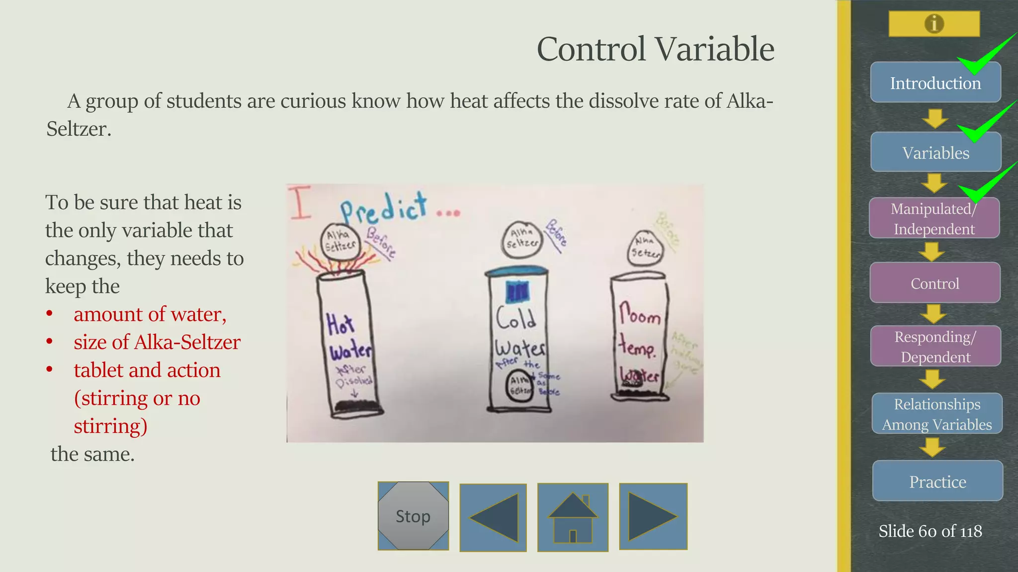 Variables
Manipulated/
Independent
Control
Responding/
Dependent
Relationships
Among Variables
Practice
Slide 60 of 118
Stop
Introduction
Control Variable
A group of students are curious know how heat affects the dissolve rate of Alka-
Seltzer.
To be sure that heat is
the only variable that
changes, they needs to
keep the
• amount of water,
• size of Alka-Seltzer
• tablet and action
(stirring or no
stirring)
the same.
 