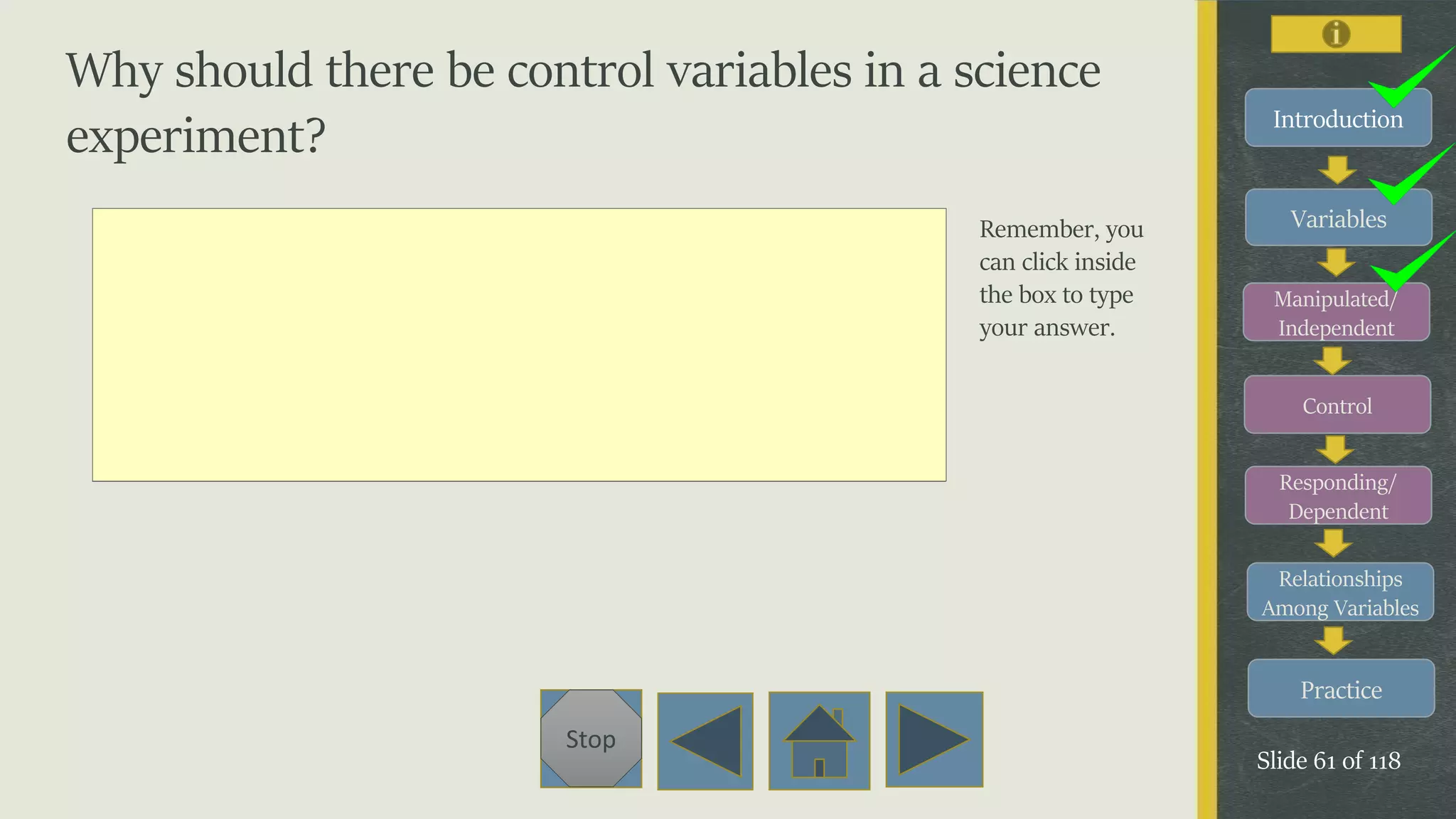 Variables
Manipulated/
Independent
Control
Responding/
Dependent
Relationships
Among Variables
Practice
Slide 61 of 118
Stop
Introduction
Why should there be control variables in a science
experiment?
Remember, you
can click inside
the box to type
your answer.
 