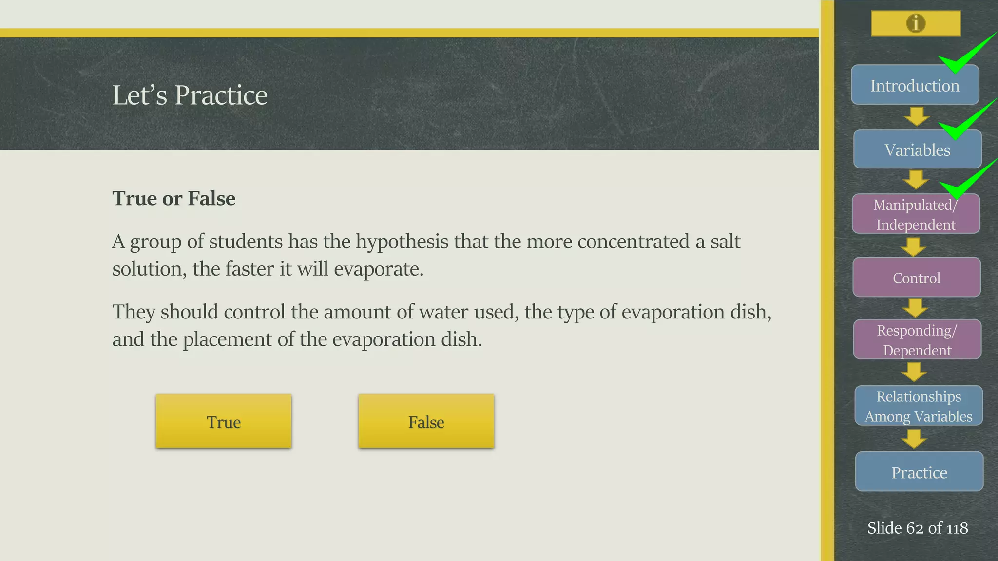 Introduction
Variables
Manipulated/
Independent
Control
Responding/
Dependent
Relationships
Among Variables
Practice
Slide 62 of 118
Let’s Practice
True or False
A group of students has the hypothesis that the more concentrated a salt
solution, the faster it will evaporate.
They should control the amount of water used, the type of evaporation dish,
and the placement of the evaporation dish.
True False
 