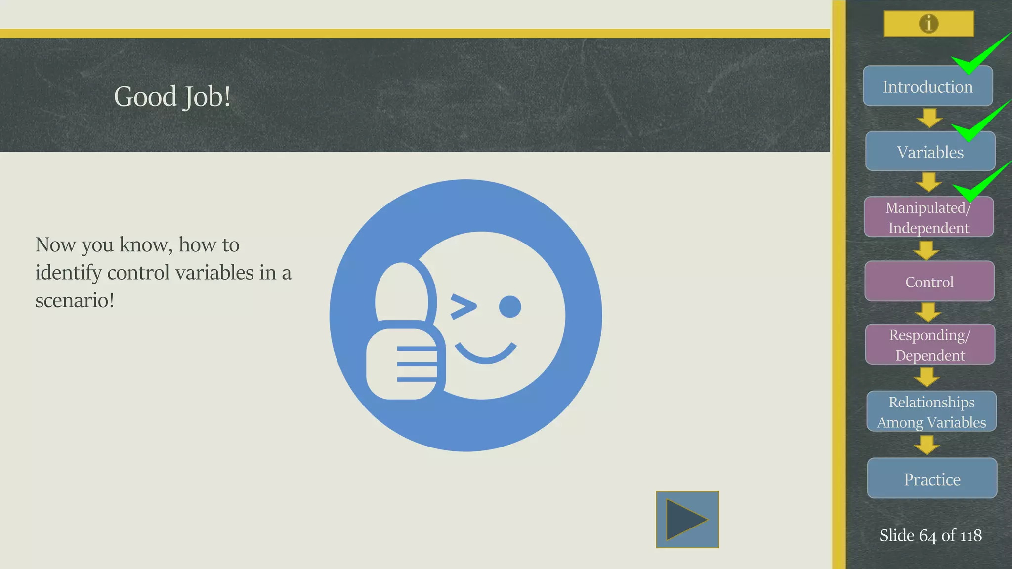 Introduction
Variables
Manipulated/
Independent
Control
Responding/
Dependent
Relationships
Among Variables
Practice
Slide 64 of 118
Good Job!
Now you know, how to
identify control variables in a
scenario!
 