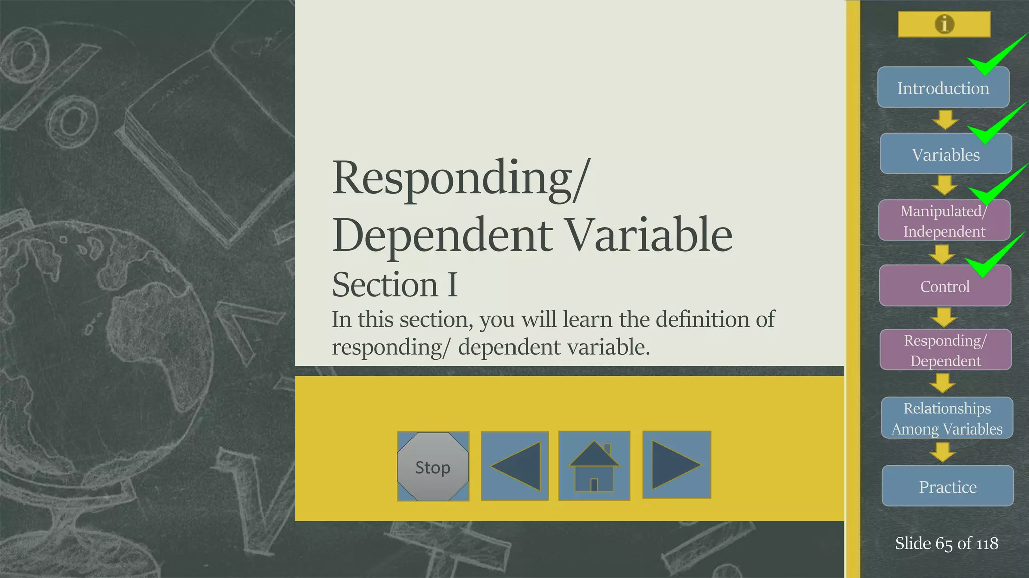 Introduction
Variables
Manipulated/
Independent
Control
Responding/
Dependent
Relationships
Among Variables
Practice
Slide 65 of 118
Stop
Responding/
Dependent Variable
Section I
In this section, you will learn the definition of
responding/ dependent variable.
 