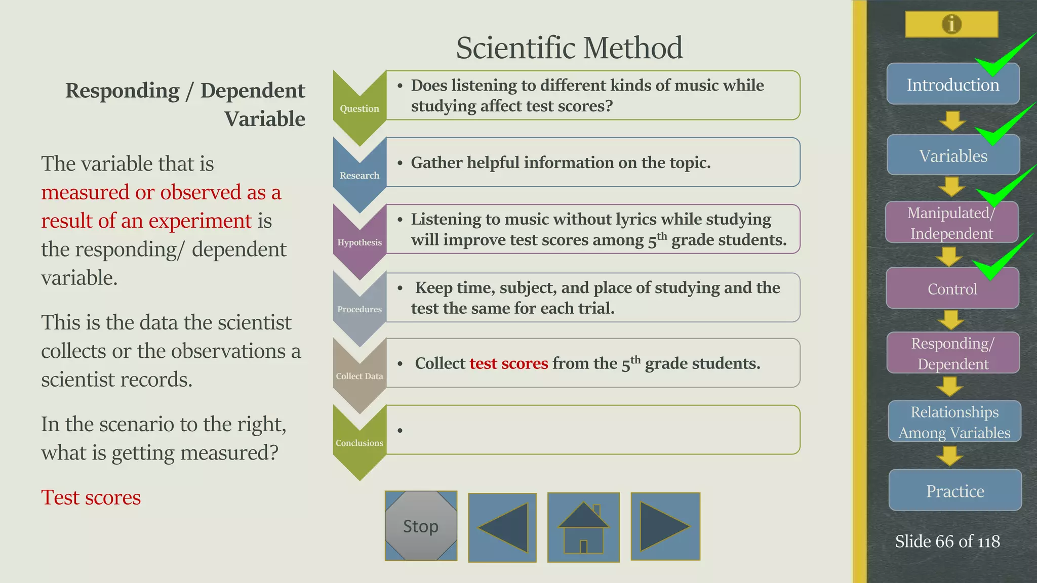 Variables
Manipulated/
Independent
Control
Responding/
Dependent
Relationships
Among Variables
Practice
Slide 66 of 118
Stop
IntroductionResponding / Dependent
Variable
The variable that is
measured or observed as a
result of an experiment is
the responding/ dependent
variable.
This is the data the scientist
collects or the observations a
scientist records.
In the scenario to the right,
what is getting measured?
Test scores
Question
• Does listening to different kinds of music while
studying affect test scores?
Research
• Gather helpful information on the topic.
Hypothesis
• Listening to music without lyrics while studying
will improve test scores among 5th grade students.
Procedures
• Keep time, subject, and place of studying and the
test the same for each trial.
Collect Data
• Collect test scores from the 5th grade students.
Conclusions
•
Scientific Method
 