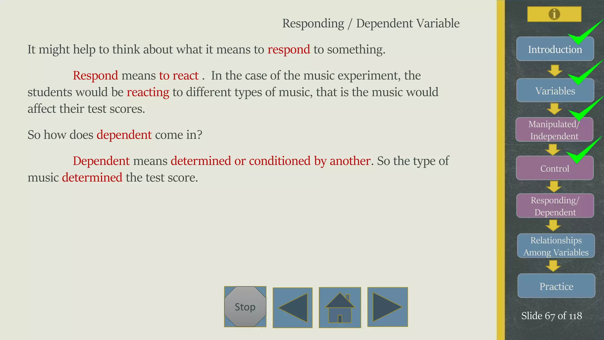 Variables
Manipulated/
Independent
Control
Responding/
Dependent
Relationships
Among Variables
Practice
Slide 67 of 118
Stop
Introduction
Responding / Dependent Variable
It might help to think about what it means to respond to something.
Respond means to react . In the case of the music experiment, the
students would be reacting to different types of music, that is the music would
affect their test scores.
So how does dependent come in?
Dependent means determined or conditioned by another. So the type of
music determined the test score.
 